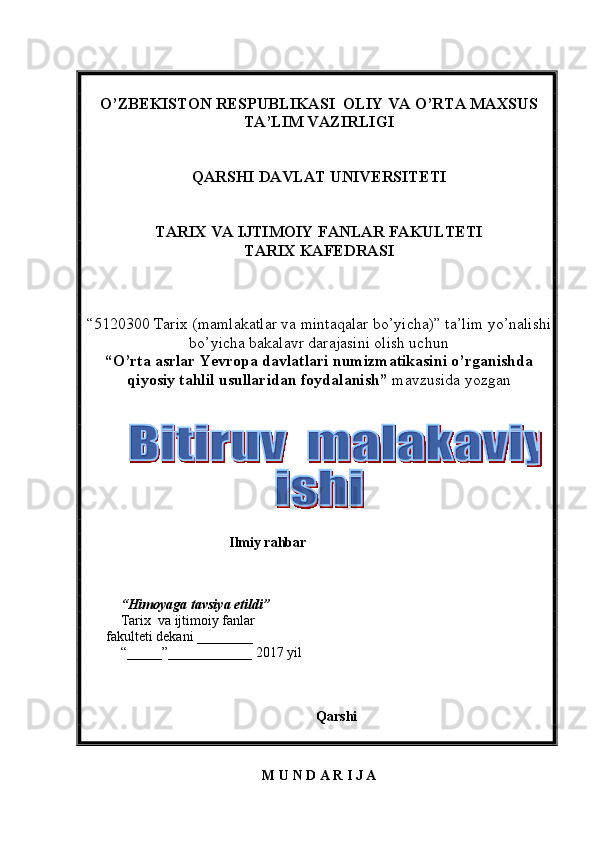 O’ZBEKISTON RESPUBLIKASI  OLIY VA O’RTA MAXSUS  
TA’LIM   VAZIRLIGI
QARSHI DAVLAT UNIVERSITETI
TARIX VA IJTIMOIY FANLAR FAKULTETI
T ARIX KAFEDRASI  
“5120300  Tarix  (m amlakatlar va mintaqalar bo’yicha ) ”   ta’lim yo’nalishi
bo’yicha bakalavr darajasini olish uchun  
“ O’rta asrlar Yevropa davlatlari numizmatikasini o’rganishda
qiyosiy tahlil usullaridan foydalanish ”  mavzusida yozgan  
     
                                 Ilmiy rahbar  
    
 
“ Himoyaga   tavsiya etildi ”
Tarix    va ijtimoiy fanlar
      fakulteti dekani  _______ _  
“_____”____________ 201 7   yil
Qarshi 
M   U   N   D   A   R   I   J   A