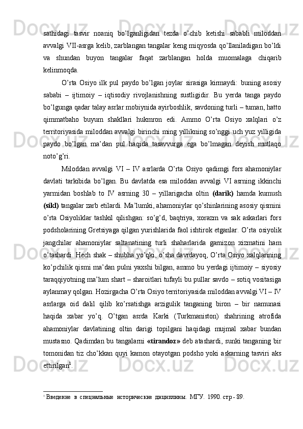 sathidagi   tasvir   noaniq   bo’lganligidan   tezda   o’chib   ketishi   sababli   miloddan
avvalgi VII-asrga kelib, zarblangan tangalar keng miqyosda qo’llaniladigan bo’ldi
va   shundan   buyon   tangalar   faqat   zarblangan   holda   muomalaga   chiqarib
kelinmoqda.
O’rta   Osiyo   ilk   pul   paydo   bo’lgan   joylar   sirasiga   kirmaydi:   buning   asosiy
sababi   –   ijtimoiy   –   iqtisodiy   rivojlanishning   sustligidir.   Bu   yerda   tanga   paydo
bo’lgunga qadar talay asrlar mobiynida ayirboshlik, savdoning turli – tuman, hatto
qimmatbaho   buyum   shakllari   hukmron   edi.   Ammo   O’rta   Osiyo   xalqlari   o’z
territoriyasida miloddan avvalgi birinchi ming yillikning so’nggi uch yuz yilligida
paydo   bo’lgan   ma’dan   pul   haqida   tasavvurga   ega   bo’lmagan   deyish   mutlaqo
noto’g’ri. 
Miloddan   avvalgi   VI   –   IV   asrlarda   O’rta   Osiyo   qadimgi   fors   ahamoniylar
davlati   tarkibida   bo’lgan.   Bu   davlatda   esa   miloddan   avvalgi   VI   asrning   ikkinchi
yarmidan   boshlab   to   IV   asrning   30   –   yillarigacha   oltin   (darik)   hamda   kumush
(sikl)  tangalar zarb etilardi. Ma’lumki, ahamoniylar qo’shinlarining asosiy qismini
o’rta   Osiyoliklar   tashkil   qilishgan:   so’g’d,   baqtriya,   xorazm   va   sak   askarlari   fors
podsholarining Gretsiyaga qilgan yurishlarida faol ishtirok etganlar.  O’rta osiyolik
jangchilar   ahamoniylar   saltanatining   turli   shaharlarida   garnizon   xizmatini   ham
o’tashardi. Hech shak – shubha yo’qki, o’sha davrdayoq, O’rta Osiyo xalqlarining
ko’pchilik qismi ma’dan pulni yaxshi bilgan, ammo bu yerdagi ijtimoiy – siyosiy
taraqqiyotning ma’lum shart – sharoitlari tufayli bu pullar savdo – sotiq vositasiga
aylanmay qolgan. Hozirgacha O’rta Osiyo territoriyasida miloddan avvalgi VI – IV
asrlarga   oid   dalil   qilib   ko’rsatishga   arzigulik   tanganing   biron   –   bir   namunasi
haqida   xabar   yo’q.   O’tgan   asrda   Karki   (Turkmaniston)   shahrining   atrofida
ahamoniylar   davlatining   oltin   darigi   topilgani   haqidagi   mujmal   xabar   bundan
mustasno. Qadimdan bu tangalarni   «tirandoz»   deb atashardi, sunki  tanganing bir
tomonidan  tiz  cho’kkan   quyi   kamon  otayotgan  podsho  yoki  askarning   tasviri   aks
ettirilgan 1
. 
1
 Введение  в  специальные  исторические  дициплины.  МГУ.  1990. стр - 89.