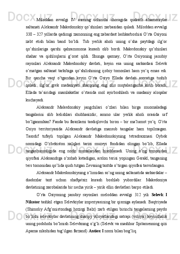 Miloddan   avvalgi   IV   asrning   uchinchi   choragida   qudratli   ahamoniylar
saltanati Aleksandr Makedonskiy qo’shinlari zarbasidan quladi. Miloddan avvalgi
330 – 327 yillarda qadimgi zamonning eng zabardast lashkarboshisi O’rta Osiyoni
zabt   etish   bilan   band   bo’ldi.   Tub   yerlik   aholi   uning   o’sha   paytdagi   ilg’or
qo’shinlariga   qarshi   qahramonona   kurash   olib   bordi.   Makedonskiy   qo’shinlari
shahar   va   qishloqlarni   g’orat   qildi.   Shunga   qarmay,   O’rta   Osiyoning   janubiy
rayonlari   Aleksandr   Makedonskiy   davlati,   keyin   esa   uning   sarkardasi   Selevk
o’rnatgan   saltanat   tarkibiga   qo’shilishining   ijobiy   tomonlari   ham   yo’q   emas   edi.
Bir   qancha   vaqt   o’tgandan   keyin   O’rta   Osiyo   Ellada   davlati   asoratiga   tushib
qoladi:   ilg’or   grek   madaniyati   sharqning   eng   olis   nuqtalarigacha   kirib   boradi,
Ellada   ta’siridagi   mamlakatlar   o’rtasida   mol   ayirboshlash   va   madaniy   aloqalar
kuchayadi.
Aleksandr   Makedonskiy   jangchilari   o’zlari   bilan   birga   muomaladagi
tangalarini   olib   kelishlari   shubhasizdir,   ammo   ular   yerlik   aholi   orasida   urf
bo’lganmikan? Fanda bu farazlarni  tasdiqlovchi  biron – bir ma’lumot yo’q. O’rta
Osiyo   territoriyasida   Aleksandr   davlatiga   mansub   tangalar   ham   topilmagan.
Tasodif   tufayli   topilgan   Aleksandr   Makedonskiyning   tetradraxmasi   Oybek
nomidagi   O’zbekiston   xalqlari   tarixi   muzeyi   fondidan   olingan   bo’lib,   Ellada
tangashunosligida   eng   nodir   nusxalaridan   hisoblanadi.   Uning   o’ng   tomonidan
qiyofasi  Aleksandrga o’xshab ketadigan, arslon terisi  yopingan Gerakl, tanganing
ters tomonidan qo’lida qush tutgan Zevsning taxtda o’tirgan qiyofasi tasvirlangan.
Aleksandr Makedonskiyning o’limidan so’ng uning saltanatida sarkardalar –
diadoxlar   taxt   uchun   shafqatsiz   kurash   boshlab   yubordilar.   Makedoniya
davlatining xarobalarida bir necha yirik – yirik ellin davlatlari barpo etiladi.
O’rta   Osiyoning   janubiy   rayonlari   meloddan   avvalgi   312   yili   Selevk   I
Nikator  tashkil etgan Selevkiylar imperiyasining bir qismiga aylanadi. Baqtriyada
(Shimoliy Afg’onistondagi  hozirgi  Balx)  zarb etilgan birinchi  tangalarning paydo
bo’lishi selevkiylar davlatining sharqiy viloyatlaridagi satrapi (voliysi) keyinchalik
uning podshohi bo’lmish Selevkning o’g’li (Selevk va mashhur Spitamenning qizi
Apama nikohidan tug’ilgan farzand)  Antiox I  nomi bilan bog’liq.