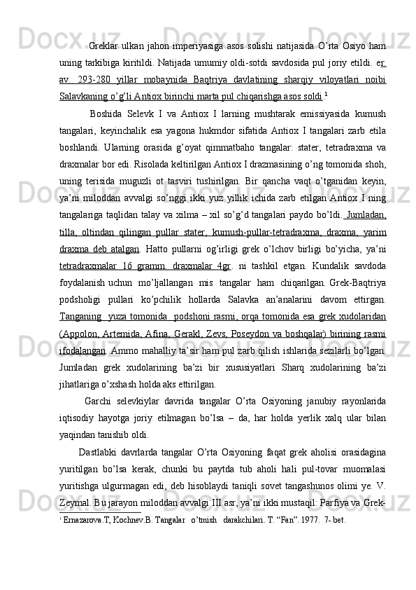 Greklar   ulkan   jahon   imperiyasiga   asos   solishi   natijasida   O’rta   Osiyo   ham
uning tarkibiga kiritildi. Natijada umumiy oldi-sotdi savdosida pul joriy etildi. e r.
av.   293-280   yillar   mobaynida   Baqtriya   davlatining   sharqiy   viloyatlari   noibi
Salavkaning o’g’li Antiox birinchi marta pul chiqarishga asos soldi . 1
            Boshida   Selevk   I   va   Antiox   I   larning   mushtarak   emissiyasida   kumush
tangalari,   keyinchalik   esa   yagona   hukmdor   sifatida   Antiox   I   tangalari   zarb   etila
boshlandi.   Ularning   orasida   g’oyat   qimmatbaho   tangalar:   stater,   tetradraxma   va
draxmalar bor edi. Risolada keltirilgan Antiox I drazmasining o’ng tomonida shoh,
uning   terisida   muguzli   ot   tasviri   tushirilgan.   Bir   qancha   vaqt   o’tganidan   keyin,
ya’ni   miloddan   avvalgi   so’nggi   ikki   yuz   yillik   ichida   zarb   etilgan   Antiox   I   ning
tangalariga taqlidan talay va xilma – xil so’g’d tangalari  paydo bo’ldi.   Jumladan,
tilla,   oltindan   qilingan   pullar   stater,   kumush-pullar-tetradraxma,   draxma,   yarim
draxma   deb   atalgan .   Hatto   pullarni   og’irligi   grek   o’lchov   birligi   bo’yicha,   ya’ni
tetradraxmalar   16   gramm.   draxmalar   4gr .   ni   tashkil   etgan.   Kundalik   savdoda
foydalanish uchun   mo’ljallangan   mis   tangalar   ham   chiqarilgan. Grek-Baqtriya
podsholigi   pullari   ko’pchilik   hollarda   Salavka   an’analarini   davom   ettirgan.
Tanganing     yuza  tomonida    podshoni  rasmi,  orqa  tomonida  esa   grek   xudolaridan
(Appolon, Artemida, Afina, Gerakl, Zevs,  Poseydon va  boshqalar)  birining rasmi
ifodalangan . Ammo mahalliy ta’sir ham pul zarb qilish ishlarida sezilarli bo’lgan.
Jumladan   grek   xudolarining   ba’zi   bir   xususiyatlari   Sharq   xudolarining   ba’zi
jihatlariga o’xshash holda aks ettirilgan.
Garchi   selevkiylar   davrida   tangalar   O’rta   Osiyoning   janubiy   rayonlarida
iqtisodiy   hayotga   joriy   etilmagan   bo’lsa   –   da,   har   holda   yerlik   xalq   ular   bilan
yaqindan tanishib oldi.
          Dastlabki   davrlarda   tangalar   O’rta   Osiyoning   faqat   grek   aholisi   orasidagina
yuritilgan   bo’lsa   kerak,   chunki   bu   paytda   tub   aholi   hali   pul-tovar   muomalasi
yuritishga   ulgurmagan   edi,   deb   hisoblaydi   taniqli   sovet   tangashunos   olimi   ye.   V.
Zeymal. Bu jarayon miloddan avvalgi III asr, ya’ni ikki mustaqil: Parfiya va Grek-
1
  Ernazarova.T,  Kochnev .B. Tangalar   o’tmish   darakchilari.  T . “ Fan ”. 1977.  7-  bet .