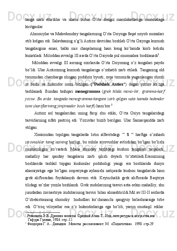 tanga   zarb   ettirdilar   va   ularni   butun   O’rta   dengiz   mamlakatlariga   muomalaga
kiritganlar.
    Ahmoiiylar va Makedonokiy tangalarining O’rta Osiyoga faqat noyob nusxalari
etib kelgan edi. Salavkaning o’g’li Antiox davridan boshlab O’rta Osiyoga kumush
tangalargina   emas,   balki   mis   chaqalarning   ham   keng   ko’lamda   kirib   kelishi
kuzatiladi. Miloddan avvalgi III asrda O’rta Osiyoda pul muomalasi boshlanadi 1
.
        Miloddan   avvalgi   III   asrning   oxirlarida   O’rta   Osiyoning   o’z   tangalari   paydo
bo’ldi. Ular Antioxning kumush tangalariga o’xshatib zarb etiladi. Tanganing old
tomonidan chambarga olingan podshox byusti, orqa tomonida yuganlangan shoxli
ot   boshi   va   hukmdor   nomi   bitilgan   ("Podshoh   Antiox ")   degan   yozuv   ko’zga
tashlanadi.   Bundan   tashqari   monogramma   ( grek   tilida   mono-bir;   gramma-harf
yozuv. Bu erda:  tangada monogramma-tangani  zarb  qilgan usta hamda hukmdor
ismi shariflarining jimjimador bosh harfi ) ham bor. 2
        Antiox   asl   tangalaridan   uning   farqi   shu   ediki,   O’rta   Osiyo   tangalaridagi
tasvirlarning   sifati   pastroq   edi.   Yozuvlar   buzib   berilgan.   Ular   Samarqandda   zarb
etilgan. 
        Xorazmdan   topilgan   tangalarda   lotin   alfavitidagi   "   S   "   harfiga   o’xshash
siyovushlar tamg’asining   borligi, bu sulola siyovushlar avlodidan bo’lgan bo’lishi
mumkinligini   ko’rsatadi.   Mana   shunday   taxlitdagi   kushon   tangalari   tarqaladi,
mahalliy   har   qanday   tangalarni   zarb   qilish   deyarli   to’xtatiladi.Eramizning
boshlarida   tashkil   topgan   kushonlar   podsholigi   yangi   era   boshlarida   dunyo
ahamiyatiga   ega   bo’lgan   imperiyaga   aylanishi   natijasida   kushon   tangalarida   ham
grek   alifbosidan   foydalanish   davom   etdi.   Keyinchalik   grek   alifbosida   Baqtriya
tilidagi so’zlar yozila boshlandi. Grek xudolarining tasviri asta-sekin mahalliy, shu
jumdadan zoroastriya xudolarining tasviri  bilan almashtirildi.Mil.av.III-II asrlarda
O’zbekistonning   shimoliy     hududlari   ko’chmanchi   qangyuy   birlashmasiga   tobe
edi.   O’troq   viloyatlar   esa   o’z   hukmdorlariga   ega   bo’lib,   yarim   mustaqil   edilar.
1
 Ртвеладзе Э.В. Древние монеты  Средней Азии-Т.: Изд. литературы и искусства им. 
   Гафура Гуляма, 1984. стр -12.
2
 Феодоров Г. А - Давыдов.  Монеты  рассказивают. М.  «Педагогика».  1990. стр-29