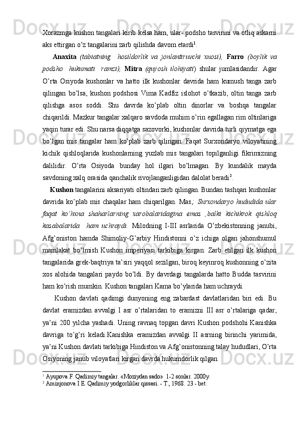 Xorazmga kushon tangalari kirib kelsa ham, ular- podsho tasvirini va otliq askarni
aks ettirgan o’z tangalarini zarb qilishda davom etardi 1
.
      Anaxita   (tabiatning     hosildorlik   va   jonlantiruvchi   xuosi),   Farro   (boylik   va
podsho     hukumati     ramzi),   Mitra   (quyosh   ilohiyati )   shular   jumlasidandir.   Agar
O’rta   Osiyoda   kushonlar   va   hatto   ilk   kushonlar   davrida   ham   kumush   tanga   zarb
qilingan   bo’lsa,   kushon   podshosi   Vima   Kadfiz   islohot   o’tkazib,   oltin   tanga   zarb
qilishga   asos   soddi.   Shu   davrda   ko’plab   oltin   dinorlar   va   boshqa   tangalar
chiqarildi. Mazkur tangalar xalqaro savdoda muhim o’rin egallagan rim oltinlariga
yaqin turar edi. Shu narsa diqqatga sazovorki, kushonlar davrida turli qiymatga ega
bo’lgan   mis   tangalar   ham   ko’plab   zarb   qilingan.   Faqat   Surxondaryo   viloyatining
kichik   qishloqlarida   kushonlarning   yuzlab   mis   tangalari   topilganligi   fikrimizning
dalilidir.   O’rta   Osiyoda   bunday   hol   ilgari   bo’lmagan.   By   kundalik   mayda
savdoning xalq orasida qanchalik rivojlanganligidan dalolat beradi 2
.
     Kushon  tangalarini aksariyati oltindan zarb qilingan. Bundan tashqari kushonlar
davrida  ko’plab mis  chaqalar   ham  chiqarilgan.  Mas,:   Surxondaryo   hududida ular
faqat   ko’hxna   shaharlarning   xarobalaridagina   emas   ,balki   kichikrok   qishloq
kasabalarida     ham   uchraydi.   Milodning   I-III   asrlarida   O’zbekistonning   janubi,
Afg’oniston   hamda   Shimoliy-G’arbiy   Hindistonni   o’z   ichiga   olgan   jahonshumul
mamlakat   bo’lmish   Kushon   imperiyasi   tarkibiga   kirgan.   Zarb   etilgan   ilk   kushon
tangalarida grek-baqtriya ta’siri yaqqol sezilgan, biroq keyinroq kushonning o’zita
xos   alohida   tangalari   paydo   bo’ldi.   By   davrdagi   tangalarda   hatto   Budda   tasvirini
ham ko’rish mumkin. Kushon tangalari Kama bo’ylarida ham uchraydi.
        Kushon   davlati   qadimgi   dunyoning   eng   zabardast   davlatlaridan   biri   edi.   Bu
davlat   eramizdan   avvalgi   I   asr   o’rtalaridan   to   eramizni   III   asr   o’rtalariga   qadar,
ya’ni   200 yilcha  yashadi.  Uning  ravnaq topgan  davri  Kushon  podshohi  Kanishka
davriga   to’g’ri   keladi.Kanishka   eramizdan   avvalgi   II   asrning   birinchi   yarimida,
ya’ni Kushon davlati tarkibiga Hindiston va Afg’onistonning talay hududlari, O’rta
Osiyoning janub viloyatlari kirgan davrda hukumdorlik qilgan.
1
  Ayupova.F. Qadimiy tangalar. «Moziydan sado»  1-2 sonlar. 2000y.
2
 Aminjonova I E. Qadimiy yodgorliklar qissasi. - T., 1968.  23 -  bet .