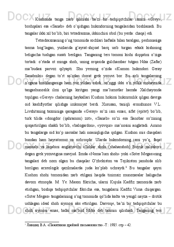 Kushonda   tanga   zarb   qilinishi   ba’zi   bir   tadqiqotchilar   ismini   «Grey»,
boshqalari   esa   «Sanab»   deb   o’qishgan   hukmdorning   tangalaridan   boshlanadi.   Bu
tangalar ikki xil bo’lib, biri tetradraxma, ikkinchisi obol (bu yerda: chaqa) edi.
Tetradraxmaning o’ng tomonida sochlari hafsala bilan taralgan, peshonasiga
tasma   bog’lagan,   yuzlarida   g’ayrat-shijoat   barq   urib   turgan   erkak   kishining
beligacha   tushgan   surati   berilgan.   Tanganing   ters   tomoni   kishi   diqqatini   o’ziga
tortadi:   o’rtada   ot   minga   shoh,   uning   orqasida   gulchambar   tutgan   Nika   (Zafar)
ma’budasi   parvoz   qilyapti.   Shu   ye rning   o’zida   « Kumon   hukmdori   Geray
Sanabniki »   degan   to’rt   so’zdan   iborat   grek   yo zuvi   bor .   Bu   sirli   tangalarning
o’rgana   boshlanganiga   ham   yuz   yildan   oshdi:   so’nggi   ikki   o’n   yillik   mobaynida
tangashunoslik   ilmi   qo’lga   kiritgan   yangi   ma’lumotlar   hamda   Xalchayonda
topilgan «Gerey» chalarning haykallari Kushon hokimi hukmronlik qilgan davrga
oid   kashfiyotlar   qilishga   imkoniyat   berdi.   Xususan,   taniqli   eronshunos   V.L.
Livshitsning   taxminiga   qaraganda   «Geray»   so’zi   ism   emas,   sifat   (epitet)   bo’lib,
turk   tilida   «dongdor   (qahramon)   zot»,   «Sanab»   so’zi   esa   Sanobar   so’zining
qisqartirilgan   shakli   bo’lib,   «balogardon»,   «yovqur»   ma’nosini   anglatadi.   Ammo
bu   tangalarga   oid   ko’p   narsalar   hali   noaniqligicha   qolgan .   Kushon   mis   chaqalari
bundan   ham   hayratomuz   va   sirliroqdir.   Ularda   hukmdorning   ismi   yo’q,   faqat
mansabi   va   laqabini   anglatuvchi   «Sohlar   shohi   (shahanshoh)   Buyuk   xaloskor»
degan grek yozuvigina mavjud. Ilmda «Noma’lum shoh» yoki «Soter Megas»ning
tangalari   deb   nom   olgan   bu   chaqalar   O’zbekiston   va   Tojikiston   janubida   olib
borilgan   arxeologik   qazilmalarda   juda   ko’plab   uchraydi. 1
  Bu   tangalar   qaysi
Kushon   shohi   tomonidan   zarb   etilgani   haqida   tinimsiz   munozaralar   haligacha
davom   etmoqda.   M.   Ye.   Mason   fikricha,   ularni   Kujula   Kadfiz   zamonida   zarb
etishgan,   boshqa   tadqiqotchilar   fikricha   esa,   tangalarni   Kadfiz   Vima   chiqargan.
« Soter   Megas »  tangalarining   o’ng   tomonida   qo’lida   kalta   va  ye ngil   nayza  –  drotik
ushlagan   ideal   shoh   siymosi   aks   ettirilgan .   Darvoqe ,   ba’zi   bir   tadqiqotchilar   bu
shoh   siymosi   emas ,   balki   ma’bud   Mitra   deb   taxmin   qilishadi .   Tanganing   ters
1
 Лившиц В.А. «Памятники дрейней письменности».-Т.: 1985. стр – 42.