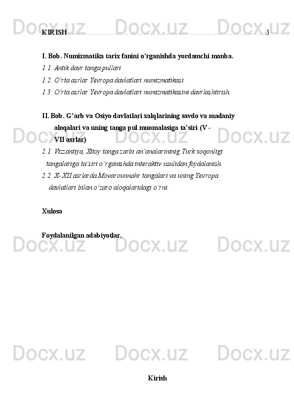 KIRISH …………………………………………………………………………...3
I. Bob.   Numizmatika tarix fanini o’rganishda yordamchi manba.
1.1. Antik davr tanga pullari
1.2. O’rta asrlar Yevropa davlatlari numizmatikasi.
1.3. O’rta asrlar Yevropa davlatlari numizmatikasini davrlashtirish.
II. Bob. G’arb va Osiyo davlatlari xalqlarining savdo va madaniy  
       aloqalari va uning tanga pul muomalasiga ta’siri (V - 
       VII asrlar)
2.1. Vizzantiya,   Xitoy tanga zarbi an’analarininig Turk xoqonligi 
      tangalariga ta’siri o’rganishda interaktiv usulidan foydalanish.
2.2. X- XII asrlarda Movarounnahr tangalari va uning Yevropa 
    davlatlari bilan o’zaro aloqalaridagi o’rni.   
  
Xulosa
Foydalanilgan adabiyotlar.  
Kirish