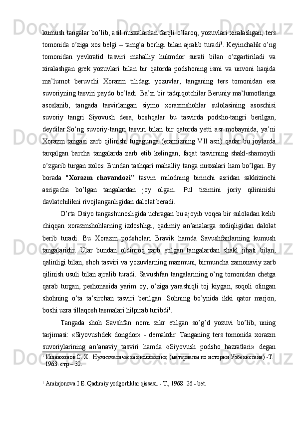kumush tangalar bo’lib, asil nusxalardan farqli o’laroq, yozuvlari xiralashgan, ters
tomonida o’ziga xos belgi – tamg’a borligi bilan ajralib turadi 1
. Keyinchalik o’ng
tomonidan   yevkratid   tasviri   mahalliy   hukmdor   surati   bilan   o’zgartiriladi   va
xiralashgan   grek   yozuvlari   bilan   bir   qatorda   podshoning   ismi   va   unvoni   haqida
ma’lumot   beruvchi   Xorazm   tilidagi   yozuvlar,   tanganing   ters   tomonidan   esa
suvoriyning tasviri paydo bo’ladi. Ba’zi bir tadqiqotchilar Beruniy ma’lumotlariga
asoslanib,   tangada   tasvirlangan   siymo   xorazmshohlar   sulolasining   asoschisi
suvoriy   tangri   Siyovush   desa,   boshqalar   bu   tasvirda   podsho-tangri   berilgan,
deydilar.So’ng   suvoriy-tangri   tasviri   bilan   bir   qatorda   yetti   asr   mobaynida,   ya’ni
Xorazm   tangasi   zarb   qilinishi   tugagunga   (eramizning   VII   asri)   qadar   bu   joylarda
tarqalgan   barcha   tangalarda   zarb   etib   kelingan,   faqat   tasvirning   shakl-shamoyili
o’zgarib turgan xolos.   Bundan tashqari mahalliy tanga nusxalari ham bo’lgan. By
borada   " Xorazm   chavandozi"   tasviri   milodning   birinchi   asridan   sakkizinchi
asrigacha   bo’lgan   tangalardan   joy   olgan..   Pul   tizimini   joriy   qilininishi
davlatchilikni rivojlanganligidan dalolat beradi.
O’rta Osiyo tangashunosligida uchragan bu ajoyib voqea bir suloladan kelib
chiqqan   xorazmshohlarning   izdoshligi,   qadimiy   an’analarga   sodiqligidan   dalolat
berib   turadi.   Bu   Xorazm   podsholari   Bravik   hamda   Savushfanlarning   kumush
tangalaridir.   Ular   bundan   oldinroq   zarb   etilgan   tangalardan   shakl   jihati   bilan,
qalinligi bilan, shoh tasviri va yozuvlarning mazmuni, birmuncha zamonaviy zarb
qilinish  usuli  bilan ajralib turadi.  Savushfan tangalarining o’ng tomonidan chetga
qarab   turgan,   peshonasida   yarim   oy,   o’ziga   yarashiqli   toj   kiygan,   soqoli   olingan
shohning   o’ta   ta’sirchan   tasviri   berilgan.   Sohning   bo’ynida   ikki   qator   marjon,
boshi uzra tillaqosh tasmalari hilpirab turibdi 1
.
Tangada   shoh   Savshfan   nomi   zikr   etilgan   so’g’d   yozuvi   bo’lib,   uning
tarjimasi:   «Siyovushdek   dongdor»   -   demakdir.   Tanganing   ters   tomonida   xorazm
suvoriylarining   an’anaviy   tasviri   hamda   «Siyovush   podsho   hazratlari»   degan
1
 Ишанхонов . С .  Х .   Нумизматическая коллекция, (материалы по истории Узбекистана) -Т. 
  1963. стр – 32.
         
1
 Aminjonova I E. Qadimiy yodgorliklar qissasi. - T., 1968.  2 6  -  bet .