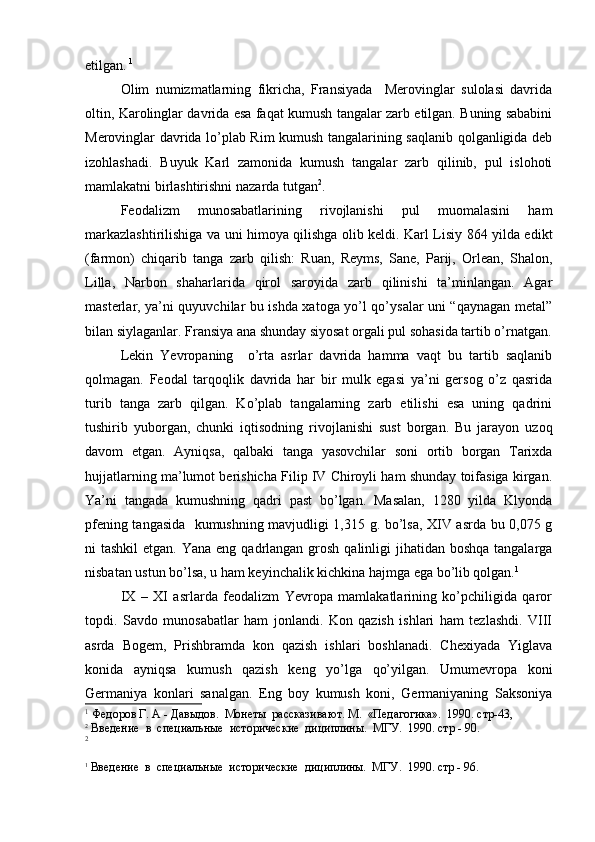 etilgan.   1
Olim   numizmatlarning   fikricha,   Fransiyada     Merovinglar   sulolasi   davrida
oltin, Karolinglar davrida esa faqat kumush tangalar zarb etilgan. Buning sababini
Merovinglar davrida lo’plab Rim kumush tangalarining saqlanib qolganligida deb
izohlashadi.   Buyuk   Karl   zamonida   kumush   tangalar   zarb   qilinib,   pul   islohoti
mamlakatni birlashtirishni nazarda tutgan 2
. 
Feodalizm   munosabatlarining   rivojlanishi   pul   muomalasini   ham
markazlashtirilishiga va uni himoya qilishga olib keldi. Karl Lisiy 864 yilda edikt
(farmon)   chiqarib   tanga   zarb   qilish:   Ruan,   Reyms,   Sane,   Parij,   Orlean,   Shalon,
Lilla,   Narbon   shaharlarida   qirol   saroyida   zarb   qilinishi   ta’minlangan.   Agar
masterlar, ya’ni quyuvchilar bu ishda xatoga yo’l qo’ysalar uni “qaynagan metal”
bilan siylaganlar. Fransiya ana shunday siyosat orgali pul sohasida tartib o’rnatgan.
Lekin   Yevropaning     o’rta   asrlar   davrida   hamma   vaqt   bu   tartib   saqlanib
qolmagan.   Feodal   tarqoqlik   davrida   har   bir   mulk   egasi   ya’ni   gersog   o’z   qasrida
turib   tanga   zarb   qilgan.   Ko’plab   tangalarning   zarb   etilishi   esa   uning   qadrini
tushirib   yuborgan,   chunki   iqtisodning   rivojlanishi   sust   borgan.   Bu   jarayon   uzoq
davom   etgan.   Ayniqsa,   qalbaki   tanga   yasovchilar   soni   ortib   borgan   Tarixda
hujjatlarning ma’lumot berishicha Filip IV Chiroyli ham shunday toifasiga kirgan.
Ya’ni   tangada   kumushning   qadri   past   bo’lgan.   Masalan,   1280   yilda   Klyonda
pfening tangasida   kumushning mavjudligi 1,315 g. bo’lsa, XIV asrda bu 0,075 g
ni  tashkil  etgan. Yana  eng qadrlangan grosh qalinligi  jihatidan boshqa tangalarga
nisbatan ustun bo’lsa, u ham keyinchalik kichkina hajmga ega bo’lib qolgan. 1
 
IX   –   XI   asrlarda   feodalizm   Yevropa   mamlakatlarining   ko’pchiligida   qaror
topdi.   Savdo   munosabatlar   ham   jonlandi.   Kon   qazish   ishlari   ham   tezlashdi.   VIII
asrda   Bogem,   Prishbramda   kon   qazish   ishlari   boshlanadi.   Chexiyada   Yiglava
konida   ayniqsa   kumush   qazish   keng   yo’lga   qo’yilgan.   Umumevropa   koni
Germaniya   konlari   sanalgan.   Eng   boy   kumush   koni,   Germaniyaning   Saksoniya
1
 Федоров Г. А - Давыдов.  Монеты  рассказивают. М.  «Педагогика».  1990. стр-43, 
2
 Введение  в  специальные  исторические  дициплины.  МГУ.  1990. стр - 90.
2
1
  Введение  в  специальные  исторические  дициплины.  МГУ.  1990. стр - 96.
