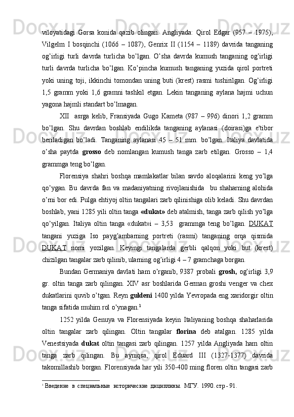 viloyatidagi   Gorsa   konida   qazib   olingan.   Angliyada:   Qirol   Edgar   (957   –   1975),
Vilgelm   I   bosqinchi   (1066   –   1087),   Genrix   II   (1154   –   1189)   davrida   tanganing
og’irligi   turli   davrda   turlicha   bo’lgan.   O’sha   davrda   kumush   tanganing   og’irligi
turli   davrda   turlicha   bo’lgan.   Ko’pincha   kumush   tanganing   yuzida   qirol   portreti
yoki   uning   toji,   ikkinchi   tomondan   uning   buti   (krest)   rasmi   tushirilgan.   Og’irligi
1,5   gramm   yoki   1,6   gramni   tashkil   etgan.   Lekin   tanganing   aylana   hajmi   uchun
yagona hajmli standart bo’lmagan.
XII     asrga   kelib,   Fransiyada   Gugo   Kameta   (987   –   996)   dinori   1,2   gramm
bo’lgan.   Shu   davrdan   boshlab   endilikda   tanganing   aylanasi   (doirasi)ga   e'tibor
beriladigan   bo’ladi.   Tanganing   aylanasi   45   –   51   mm.   bo’lgan.   Italiya   davlatida
o’sha   paytda   grosso   deb   nomlangan   kumush   tanga   zarb   etilgan.   Grosso   –   1,4
grammga teng bo’lgan.
Florensiya   shahri   boshqa   mamlakatlar   bilan   savdo   aloqalarini   keng   yo’lga
qo’ygan.   Bu   davrda   fan   va   madaniyatning   rivojlanishida     bu   shaharning   alohida
o’rni bor edi. Pulga ehtiyoj oltin tangalari zarb qilinishiga olib keladi. Shu davrdan
boshlab, yani 1285 yili oltin tanga   «dukat»   deb atalmish, tanga zarb qilish yo’lga
qo’yilgan.   Italiya   oltin   tanga   «dukat»i   –   3,53     grammga   teng   bo’lgan.   DUKAT
tangani   yuziga   Iso   payg’ambarning   portreti   (rasmi)   tanganing   orqa   qismida
DUKAT   nomi   yozilgan.   Keyingi   tangalarda   gerbli   qalqon   yoki   but   (krest)
chizilgan tangalar zarb qilinib, ularning og’irligi 4 – 7 gramchaga borgan. 
Bundan   Germaniya  davlati   ham   o’rganib,  9387   probali   grosh,   og’irligi   3,9
gr.   oltin   tanga   zarb   qilingan.   XIV   asr   boshlarida   German   groshi   venger   va   chex
dukatlarini quvib o’tgan. Reyn   guldeni  1400 yilda Yevropada eng xaridorgir oltin
tanga sifatida muhim rol o’ynagan. 1
 
1252   yilda   Genuya   va   Florensiyada   keyin   Italiyaning   boshqa   shaharlarida
oltin   tangalar   zarb   qilingan.   Oltin   tangalar   florina   deb   atalgan.   1285   yilda
Venestsiyada   dukat   oltin   tangasi   zarb   qilingan.   1257   yilda   Angliyada   ham   oltin
tanga   zarb   qilingan.   Bu   ayniqsa,   qirol   Eduard   III   (1327-1377)   davrida
takomillashib borgan. Florensiyada har yili 350-400 ming floren oltin tangasi zarb
1
 Введение  в  специальные  исторические  дициплины.  МГУ.  1990. стр - 91. 