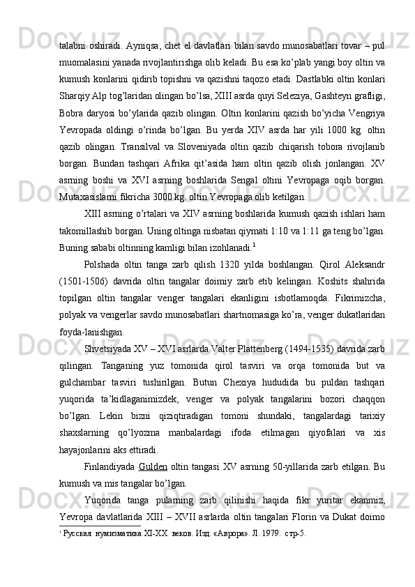 talabni oshiradi. Ayniqsa, chet el davlatlari bilan savdo munosabatlari tovar – pul
muomalasini yanada rivojlantirishga olib keladi. Bu esa ko’plab yangi boy oltin va
kumush konlarini qidirib topishni va qazishni taqozo etadi. Dastlabki oltin konlari
Sharqiy Alp tog’laridan olingan bo’lsa, XIII asrda quyi Seleziya, Gashteyn grafligi,
Bobra daryosi  bo’ylarida qazib olingan. Oltin konlarini qazish bo’yicha Vengriya
Yevropada   oldingi   o’rinda   bo’lgan.   Bu   yerda   XIV   asrda   har   yili   1000   kg.   oltin
qazib   olingan.   Transilval   va   Sloveniyada   oltin   qazib   chiqarish   tobora   rivojlanib
borgan.   Bundan   tashqari   Afrika   qit’asida   ham   oltin   qazib   olish   jonlangan.   XV
asrning   boshi   va   XVI   asrning   boshlarida   Sengal   oltini   Yevropaga   oqib   borgan.
Mutaxasislarni fikricha 3000 kg. oltin Yevropaga olib ketilgan. 
XIII asrning o’rtalari va XIV asrning boshlarida kumush qazish ishlari ham
takomillashib borgan. Uning oltinga nisbatan qiymati 1:10 va 1:11 ga teng bo’lgan.
Buning sababi oltinning kamligi bilan izohlanadi. 1
 
Polshada   oltin   tanga   zarb   qilish   1320   yilda   boshlangan.   Qirol   Aleksandr
(1501-1506)   davrida   oltin   tangalar   doimiy   zarb   etib   kelingan.   Koshits   shahrida
topilgan   oltin   tangalar   venger   tangalari   ekanligini   isbotlamoqda.   Fikrimizcha,
polyak va vengerlar savdo munosabatlari shartnomasiga ko’ra, venger dukatlaridan
foyda-lanishgan. 
Shvetsiyada XV – XVI asrlarda Valter Plattenberg (1494-1535) davrida zarb
qilingan.   Tanganing   yuz   tomonida   qirol   tasviri   va   orqa   tomonida   but   va
gulchambar   tasviri   tushirilgan.   Butun   Chexiya   hududida   bu   puldan   tashqari
yuqorida   ta’kidlaganimizdek,   venger   va   polyak   tangalarini   bozori   chaqqon
bo’lgan.   Lekin   bizni   qiziqtiradigan   tomoni   shundaki,   tangalardagi   tarixiy
shaxslarning   qo’lyozma   manbalardagi   ifoda   etilmagan   qiyofalari   va   xis
hayajonlarini aks ettiradi. 
Finlandiyada   Gulden   oltin tangasi  XV asrning 50-yillarida zarb etilgan. Bu
kumush va mis tangalar bo’lgan.
Yuqorida   tanga   pularning   zarb   qilinishi   haqida   fikr   yuritar   ekanmiz,
Yevropa   davlatlarida   XIII   –   XVII   asrlarda   oltin   tangalari   Florin   va   Dukat   doimo
1
  Русская  нумизматика  XI - XX   веков. Изд. «Аврора». Л. 1979.  стр-5.