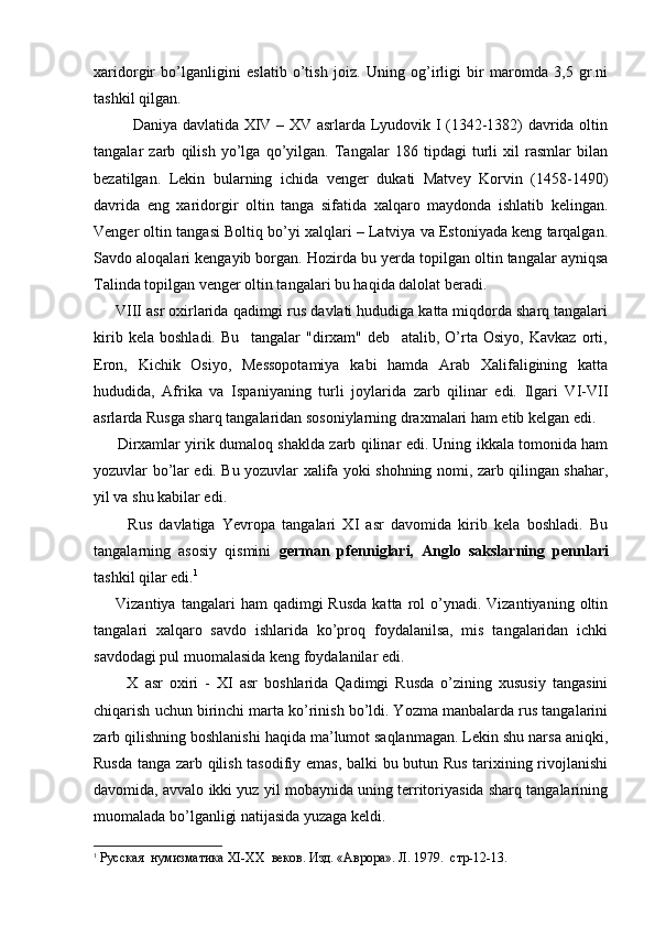 xaridorgir   bo’lganligini   eslatib   o’tish   joiz.   Uning   og’irligi   bir   maromda   3,5   gr.ni
tashkil qilgan. 
Daniya davlatida XIV – XV asrlarda Lyudovik I (1342-1382) davrida oltin
tangalar   zarb   qilish   yo’lga   qo’yilgan.   Tangalar   186   tipdagi   turli   xil   rasmlar   bilan
bezatilgan.   Lekin   bularning   ichida   venger   dukati   Matvey   Korvin   (1458-1490)
davrida   eng   xaridorgir   oltin   tanga   sifatida   xalqaro   maydonda   ishlatib   kelingan.
Venger oltin tangasi Boltiq bo’yi xalqlari – Latviya va Estoniyada keng tarqalgan.
Savdo aloqalari kengayib borgan. Hozirda bu yerda topilgan oltin tangalar ayniqsa
Talinda topilgan venger oltin tangalari bu haqida dalolat beradi. 
      VIII asr oxirlarida qadimgi rus davlati hududiga katta miqdorda sharq tangalari
kirib   kela   boshladi.   Bu     tangalar   "dirxam"   deb     atalib,   O’rta   Osiyo,   Kavkaz   orti,
Eron,   Kichik   Osiyo,   Messopotamiya   kabi   hamda   Arab   Xalifaligining   katta
hududida,   Afrika   va   Ispaniyaning   turli   joylarida   zarb   qilinar   edi.   Ilgari   VI-VII
asrlarda Rusga sharq tangalaridan sosoniylarning draxmalari ham etib kelgan edi.
         Dirxamlar yirik dumaloq shaklda zarb qilinar edi. Uning ikkala tomonida ham
yozuvlar bo’lar edi. Bu yozuvlar xalifa yoki shohning nomi, zarb qilingan shahar,
yil va shu kabilar edi.
          Rus   davlatiga   Yevropa   tangalari   XI   asr   davomida   kirib   kela   boshladi.   Bu
tangalarning   asosiy   qismini   german   pfenniglari,   Anglo   sakslarning   pennlari
tashkil qilar edi. 1
        Vizantiya  tangalari   ham  qadimgi   Rusda  katta  rol   o’ynadi.  Vizantiyaning   oltin
tangalari   xalqaro   savdo   ishlarida   ko’proq   foydalanilsa,   mis   tangalaridan   ichki
savdodagi pul muomalasida keng foydalanilar edi.
          X   asr   oxiri   -   XI   asr   boshlarida   Qadimgi   Rusda   o’zining   xususiy   tangasini
chiqarish uchun birinchi marta ko’rinish bo’ldi. Yozma manbalarda rus tangalarini
zarb qilishning boshlanishi haqida ma’lumot saqlanmagan. Lekin shu narsa aniqki,
Rusda tanga zarb qilish tasodifiy emas, balki bu butun Rus tarixining rivojlanishi
davomida, avvalo ikki yuz yil mobaynida uning territoriyasida sharq tangalarining
muomalada bo’lganligi natijasida yuzaga keldi.
1
  Русская  нумизматика  XI - XX   веков. Изд. «Аврора». Л. 1979.  стр-12-13.