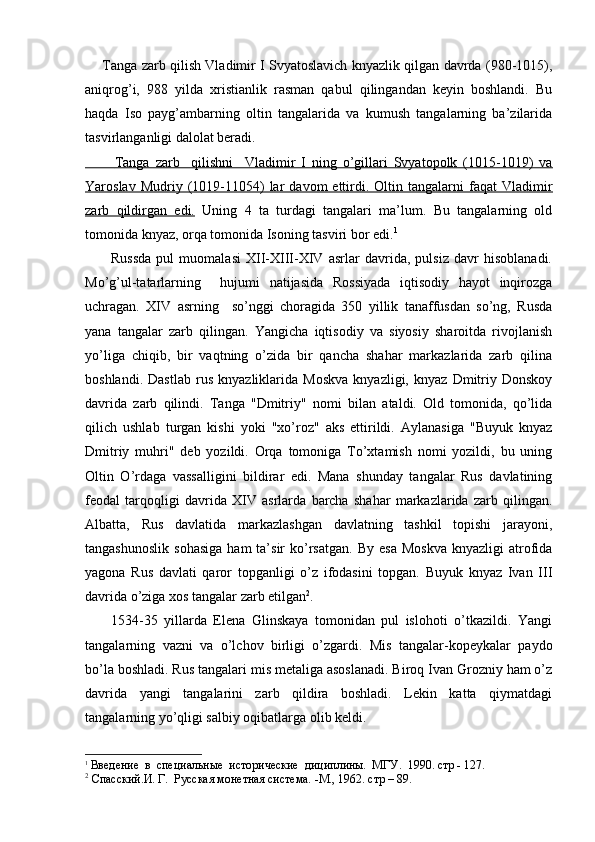 Tanga zarb qilish Vladimir I Svyatoslavich knyazlik qilgan davrda (980-1015),
aniqrog’i,   988   yilda   xristianlik   rasman   qabul   qilingandan   keyin   boshlandi.   Bu
haqda   Iso   payg’ambarning   oltin   tangalarida   va   kumush   tangalarning   ba’zilarida
tasvirlanganligi dalolat beradi.
             Tanga   zarb     qilishni     Vladimir   I   ning   o’gillari   Svyatopolk   (1015-1019)   va   
Yaroslav  Mudriy  (1019-11054)   lar   davom   ettirdi.  Oltin  tangalarni   faqat   Vladimir
zarb   qildirgan   edi.   Uning   4   ta   turdagi   tangalari   ma’lum.   Bu   tangalarning   old
tomonida knyaz, orqa tomonida Isoning tasviri bor edi. 1
          Russda   pul   muomalasi   XII-XIII-XIV   asrlar   davrida,   pulsiz   davr   hisoblanadi.
Mo’g’ul-tatarlarning     hujumi   natijasida   Rossiyada   iqtisodiy   hayot   inqirozga
uchragan.   XIV   asrning     so’nggi   choragida   350   yillik   tanaffusdan   so’ng,   Rusda
yana   tangalar   zarb   qilingan.   Yangicha   iqtisodiy   va   siyosiy   sharoitda   rivojlanish
yo’liga   chiqib,   bir   vaqtning   o’zida   bir   qancha   shahar   markazlarida   zarb   qilina
boshlandi.   Dastlab   rus   knyazliklarida   Moskva   knyazligi,   knyaz   Dmitriy   Donskoy
davrida   zarb   qilindi.   Tanga   "Dmitriy"   no mi   bilan   ataldi.   Old   tomonida,   qo’lida
qilich   ushlab   turgan   kishi   yoki   "xo’roz"   aks   ettirildi.   Aylanasiga   "Buyuk   knyaz
Dmitriy   muhri"   deb   yozildi.   Orqa   tomoniga   To’xtamish   nomi   yozildi,   bu   uning
Oltin   O’rdaga   vassalligini   bildirar   edi.   Mana   shunday   tangalar   Rus   davlatining
feodal   tarqoqligi   davrida   XIV   asrlarda   barcha   shahar   markazlarida   zarb   qilingan.
Albatta,   Rus   davlatida   markazlashgan   davlatning   tashkil   topishi   jarayoni,
tangashunoslik   sohasiga  ham  ta’sir   ko’rsatgan.   By  esa  Moskva  knyazligi  atrofida
yagona   Rus   davlati   qaror   topganligi   o’z   ifodasini   topgan.   Buyuk   knyaz   Ivan   III
davrida o’ziga xos tangalar zarb etilgan 2
.
        1534-35   yillarda   Elena   Glinskaya   tomonidan   pul   islohoti   o’tkazildi.   Yangi
tangalarning   vazni   va   o’lchov   birligi   o’zgardi.   Mis   tangalar-kopeykalar   paydo
bo’la boshladi. Rus tangalari mis metaliga asoslanadi. Biroq Ivan Grozniy ham o’z
davrida   yangi   tangalarini   zarb   qildira   boshladi.   Lekin   katta   qiymatdagi
tangalarning yo’qligi salbiy oqibatlarga olib keldi.
1
  Введение  в  специальные  исторические  дициплины.  МГУ.  1990. стр - 127.
2
 Спасский.И. Г.  Русская монетная система. -М., 1962. стр – 89.
