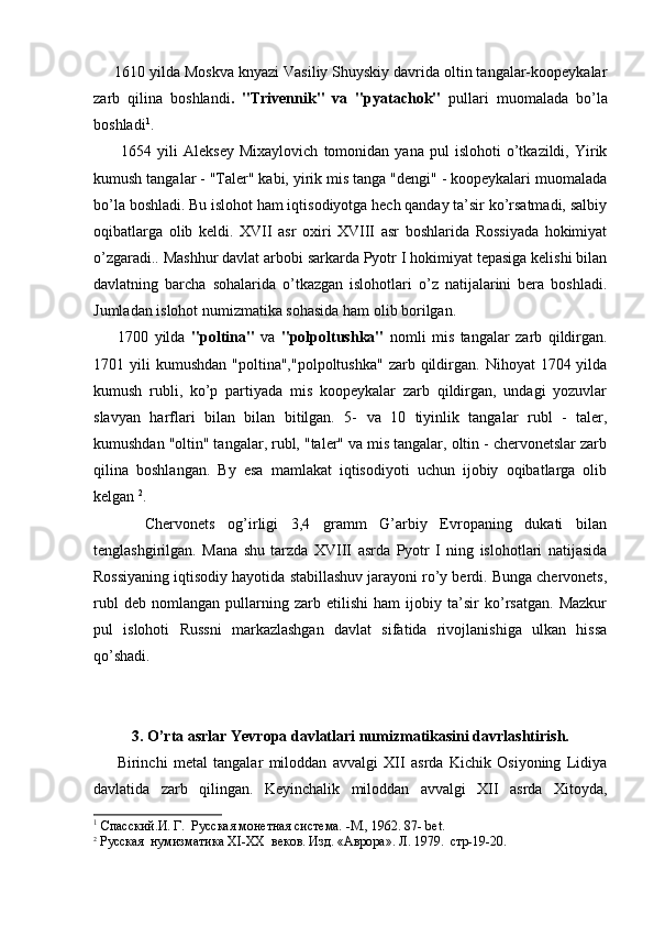 1610 yilda Moskva knyazi Vasiliy Shuyskiy davrida oltin tangalar-koopeykalar
zarb   qilina   boshlandi .   "Trivennik"   va   "pya tachok"   pullari   muomalada   bo’la
boshladi 1
.
          1654  yili   Aleksey   Mixaylovich   tomonidan  yana   pul   islohoti   o’tkazildi,  Yirik
kumush tangalar - "Taler" kabi, yirik mis tanga "dengi" - koopeykalari muomalada
bo’la boshladi. Bu islohot ham iqtisodiyotga hech qanday ta’sir ko’rsatmadi, salbiy
oqibatlarga   olib   keldi.   XVII   asr   oxiri   XVIII   asr   boshlarida   Rossiyada   hokimiyat
o’zgaradi.. Mashhur davlat arbobi sarkarda Pyotr I hokimiyat tepasiga kelishi bilan
davlatning   barcha   sohalarida   o’tkazgan   islohotlari   o’z   natijalarini   bera   boshladi.
Jumladan islohot numizmatika sohasida ham olib borilgan.
        1700   yilda   "poltina"   va   "polpoltushka"   nomli   mis   tangalar   zarb   qildirgan.
1701 yili   kumushdan   "poltina","polpoltushka"  zarb  qildirgan.  Nihoyat  1704  yilda
kumush   rubli,   ko’p   partiyada   mis   koopeykalar   zarb   qildirgan,   undagi   yozuvlar
slavyan   harflari   bilan   bilan   bitilgan.   5-   va   10   tiyinlik   tangalar   rubl   -   taler,
kumushdan "oltin" tangalar, rubl, "taler" va mis tangalar, oltin - chervonetslar zarb
qilina   boshlangan.   By   esa   mamlakat   iqtisodiyoti   uchun   ijobiy   oqibatlarga   olib
kelgan  2
.
        Chervonets   og’irligi   3,4   gramm   G’arbiy   Evropaning   dukati   bilan
tenglashgirilgan.   Mana   shu   tarzda   XVIII   asrda   Pyotr   I   ning   islohotlari   natijasida
Rossiyaning iqtisodiy hayotida stabillashuv jarayoni ro’y berdi. Bunga chervonets,
rubl   deb   nomlangan   pullarning   zarb   etilishi   ham   ijobiy   ta’sir   ko’rsatgan.   Mazkur
pul   islohoti   Russni   markazlashgan   davlat   sifatida   rivojlanishiga   ulkan   hissa
qo’shadi.
3. O’rta asrlar Yevropa davlatlari numizmatikasini davrlashtirish.
        Birinchi   metal   tangalar   miloddan   avvalgi   XII   asrda   Kichik   Osiyoning   Lidiya
davlatida   zarb   qilingan.   Keyinchalik   miloddan   avvalgi   XII   asrda   Xitoyda,
1
 Спасский.И. Г.  Русская монетная система. -М., 1962. 87-  bet .
2
 Русская  нумизматика  XI - XX   веков. Изд. «Аврора». Л. 1979.  стр-19-20.