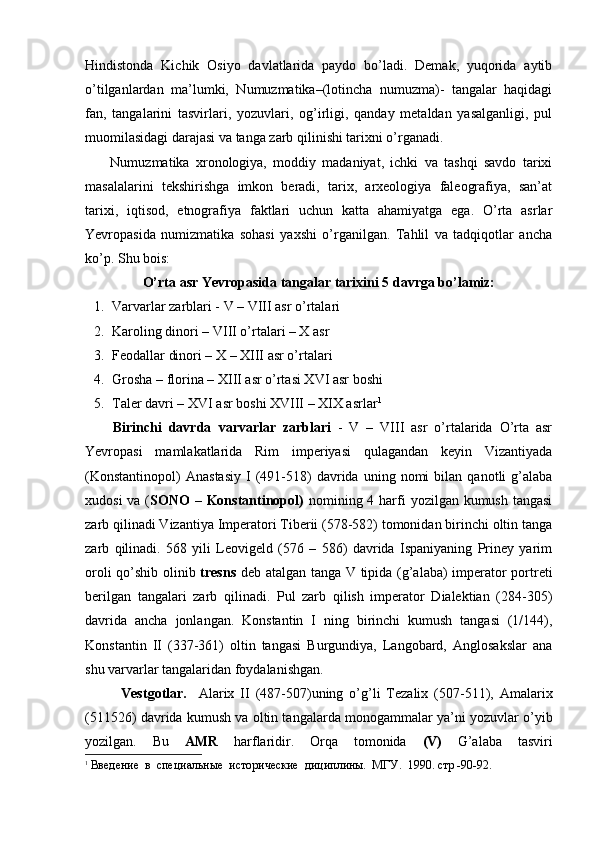 Hindistonda   Kichik   Osiyo   davlatlarida   paydo   bo’ladi.   Demak,   yuqorida   aytib
o’tilganlardan   ma’lumki,   Numuzmatika–(lotincha   numuzma)-   tangalar   haqidagi
fan,   tangalarini   tasvirlari,   yozuvlari,   og’irligi,   qanday   metaldan   yasalganligi,   pul
muomilasidagi darajasi va tanga zarb qilinishi tarixni o’rganadi.   
        Numuzmatika   xronologiya,   moddiy   madaniyat,   ichki   va   tashqi   savdo   tarixi
masalalarini   tekshirishga   imkon   beradi,   tarix,   arxeologiya   faleografiya,   san’at
tarixi,   iqtisod,   etnografiya   faktlari   uchun   katta   ahamiyatga   ega.   O’rta   asrlar
Yevropasida   numizmatika   sohasi   yaxshi   o’rganilgan.   Tahlil   va   tadqiqotlar   ancha
ko’p. Shu bois:
O’rta asr Yevropasida tangalar tarixini 5 davrga bo’lamiz:
1. Varvarlar zarblari - V – VIII asr o’rtalari
2. Karoling dinori – VIII o’rtalari – X asr
3. Feodallar dinori – X – XIII asr o’rtalari
4. Grosha – florina – XIII asr o’rtasi XVI asr boshi
5. Taler davri – XVI asr boshi XVIII – XIX asrlar 1
        Birinchi   davrda   varvarlar   zarblari   -   V   –   VIII   asr   o’rtalarida   O’rta   asr
Yevropasi   mamlakatlarida   Rim   imperiyasi   qulagandan   keyin   Vizantiyada
(Konstantinopol)   Anastasiy   I   (491-518)   davrida  uning   nomi   bilan   qanotli   g’alaba
xudosi  va ( SONO  – Konstantinopol)   nomining 4 harfi  yozilgan kumush tangasi
zarb qilinadi Vizantiya Imperatori Tiberii (578-582) tomonidan birinchi oltin tanga
zarb   qilinadi.   568   yili   Leovigeld   (576   –   586)   davrida   Ispaniyaning   Priney   yarim
oroli qo’shib olinib   tresns   deb atalgan tanga V tipida (g’alaba) imperator portreti
berilgan   tangalari   zarb   qilinadi.   Pul   zarb   qilish   imperator   Dialektian   (284-305)
davrida   ancha   jonlangan.   Konstantin   I   ning   birinchi   kumush   tangasi   (1/144),
Konstantin   II   (337-361)   oltin   tangasi   Burgundiya,   Langobard,   Anglosakslar   ana
shu varvarlar tangalaridan foydalanishgan.
Vestgotlar.     Alarix   II   (487-507)uning   o’g’li   Tezalix   (507-511),   Amalarix
(511526) davrida kumush va oltin tangalarda monogammalar ya’ni yozuvlar o’yib
yozilgan.   Bu   AMR   harflaridir.   Orqa   tomonida   (V)   G’alaba   tasviri
1
  Введение  в  специальные  исторические  дициплины.  МГУ.  1990. стр -90-92. 