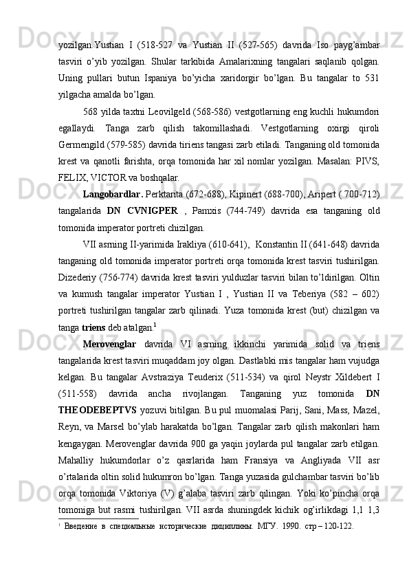 yozilgan.Yustian   I   (518-527   va   Yustian   II   (527-565)   davrida   Iso   payg’ambar
tasviri   o’yib   yozilgan.   Shular   tarkibida   Amalarixning   tangalari   saqlanib   qolgan.
Uning   pullari   butun   Ispaniya   bo’yicha   xaridorgir   bo’lgan.   Bu   tangalar   to   531
yilgacha amalda bo’lgan.
568 yilda taxtni Leovilgeld (568-586) vestgotlarning eng kuchli hukumdori
egallaydi.   Tanga   zarb   qilish   takomillashadi.   Vestgotlarning   oxirgi   qiroli
Germengild (579-585) davrida tiriens tangasi zarb etiladi. Tanganing old tomonida
krest   va   qanotli   farishta,   orqa   tomonida   har   xil   nomlar   yozilgan.   Masalan:   PIVS,
FELIX, VICTOR va boshqalar.
Langobardlar.  Perktarita (672-688), Kipinert (688-700), Aripert ( 700-712)
tangalarida   DN   CVNIGPER   ,   Pamxis   (744-749)   davrida   esa   tanganing   old
tomonida   imperator portreti chizilgan.
VII asrning II-yarimida Irakliya (610-641),  Konstantin II (641-648) davrida
tanganing old tomonida imperator portreti orqa tomonida krest tasviri tushirilgan.
Dizederiy (756-774) davrida krest tasviri yulduzlar tasviri bilan to’ldirilgan. Oltin
va   kumush   tangalar   imperator   Yustian   I   ,   Yustian   II   va   Teberiya   (582   –   602)
portreti  tushirilgan  tangalar  zarb  qilinadi.  Yuza  tomonida krest   (but)   chizilgan va
tanga  triens  deb atalgan. 1
Merovenglar   davrida   VI   asrning   ikkinchi   yarimida   solid   va   triens
tangalarida krest tasviri muqaddam joy olgan. Dastlabki mis tangalar ham vujudga
kelgan.   Bu   tangalar   Avstraziya   Teuderix   (511-534)   va   qirol   Neystr   Xildebert   I
(511-558)   davrida   ancha   rivojlangan.   Tanganing   yuz   tomonida   DN
THEODEBEPTVS   yozuvi bitilgan. Bu pul  muomalasi  Parij, Sani, Mass,  Mazel,
Reyn,   va   Marsel   bo’ylab   harakatda   bo’lgan.   Tangalar   zarb   qilish   makonlari   ham
kengaygan. Merovenglar  davrida 900 ga yaqin joylarda pul  tangalar  zarb etilgan.
Mahalliy   hukumdorlar   o’z   qasrlarida   ham   Fransiya   va   Angliyada   VII   asr
o’rtalarida oltin solid hukumron bo’lgan. Tanga yuzasida gulchambar tasviri bo’lib
orqa   tomonida   Viktoriya   (V)   g’alaba   tasviri   zarb   qilingan.   Yoki   ko’pincha   orqa
tomoniga   but   rasmi   tushirilgan.   VII   asrda   shuningdek   kichik   og’irlikdagi   1,1   1,3
1
   Введение  в  специальные  исторические  дициплины.  МГУ.  1990.  стр – 120-122. 