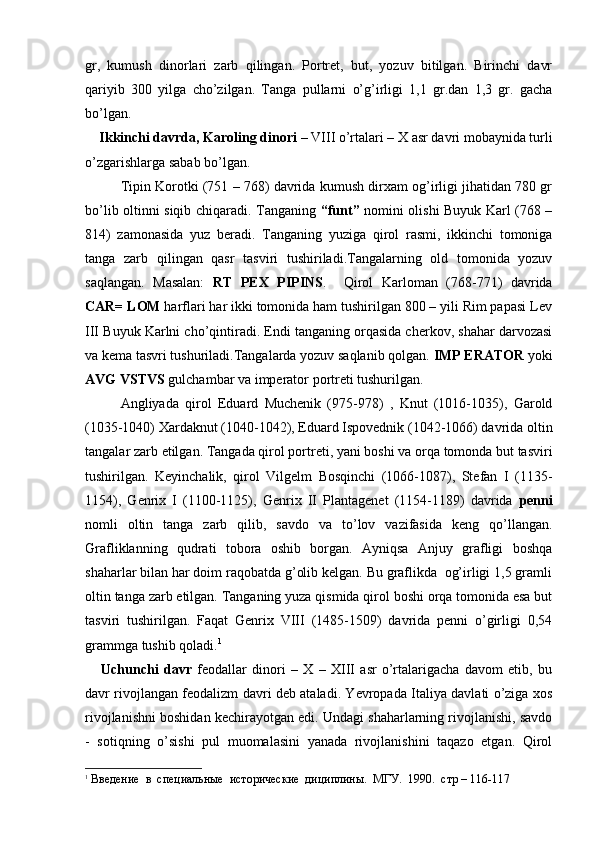 gr,   kumush   dinorlari   zarb   qilingan.   Portret,   but,   yozuv   bitilgan.   Birinchi   davr
qariyib   300   yilga   cho’zilgan.   Tanga   pullarni   o’g’irligi   1,1   gr.dan   1,3   gr.   gacha
bo’lgan.
     Ikkinchi davrda,   Karoling dinori  – VIII o’rtalari – X asr davri mobaynida turli
o’zgarishlarga sabab bo’lgan.
Tipin Korotki (751 – 768) davrida kumush dirxam og’irligi jihatidan 780 gr
bo’lib oltinni siqib chiqaradi. Tanganing   “funt”   nomini olishi Buyuk Karl (768 –
814)   zamonasida   yuz   beradi.   Tanganing   yuziga   qirol   rasmi,   ikkinchi   tomoniga
tanga   zarb   qilingan   qasr   tasviri   tushiriladi.Tangalarning   old   tomonida   yozuv
saqlangan.   Masalan:   RT   PEX   PIPINS .     Qirol   Karloman   (768-771)   davrida
CAR= LOM  harflari har ikki tomonida ham tushirilgan 800 – yili Rim papasi Lev
III Buyuk Karlni cho’qintiradi. Endi tanganing orqasida cherkov, shahar darvozasi
va kema tasvri tushuriladi.Tangalarda yozuv saqlanib qolgan.  IMP ERATOR  yoki
AVG VSTVS  gulchambar va imperator portreti tushurilgan. 
Angliyada   qirol   Eduard   Muchenik   (975-978)   ,   Knut   (1016-1035),   Garold
(1035-1040) Xardaknut (1040-1042), Eduard Ispovednik (1042-1066) davrida oltin
tangalar zarb etilgan. Tangada qirol portreti, yani boshi va orqa tomonda but tasviri
tushirilgan.   Keyinchalik,   qirol   Vilgelm   Bosqinchi   (1066-1087),   Stefan   I   (1135-
1154),   Genrix   I   (1100-1125),   Genrix   II   Plantagenet   (1154-1189)   davrida   penni
nomli   oltin   tanga   zarb   qilib,   savdo   va   to’lov   vazifasida   keng   qo’llangan.
Grafliklanning   qudrati   tobora   oshib   borgan.   Ayniqsa   Anjuy   grafligi   boshqa
shaharlar bilan har doim raqobatda g’olib kelgan. Bu graflikda  og’irligi 1,5 gramli
oltin tanga zarb etilgan. Tanganing yuza qismida qirol boshi orqa tomonida esa but
tasviri   tushirilgan.   Faqat   Genrix   VIII   (1485-1509)   davrida   penni   o’girligi   0,54
grammga tushib qoladi. 1
      Uchunchi   davr   feodallar   dinori   –   X   –   XIII   asr   o’rtalarigacha   davom   etib,   bu
davr rivojlangan feodalizm davri deb ataladi. Yevropada Italiya davlati o’ziga xos
rivojlanishni boshidan kechirayotgan edi. Undagi shaharlarning rivojlanishi, savdo
-   sotiqning   o’sishi   pul   muomalasini   yanada   rivojlanishini   taqazo   etgan.   Qirol
1
 Введение  в  специальные  исторические  дициплины.  МГУ .  1990.   стр  – 116-117