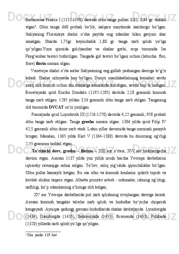 Barbarossa Fridrix I (1152-1190) davrida oltin tanga pullari 0,82, 0,84 gr. tashkil
etgan 2
.   Oltin   tanga   660   probali   bo’lib,   xalqaro   maydonda   xaridorgir   bo’lgan.
Italiyaning   Florensiya   shahri   o’sha   paytda   eng   odamlar   bilan   gavjum   shar
sanalgan.   Sharda   1,75gr.   keyinchalik   1,80   gr.   tanga   zarb   qilish   yo’lga
qo’yilgan.Yuza   qismida   gulchambar   va   shahar   gerbi,   orqa   tomonida   Iso
Payg’ambar tasviri tushirilgan. Tangada gul tasviri bo’lgani uchun (latincha:  flos,
fiore)  florin  nomini olgan.
       Venetsiya shahri o’rta asrlar Italiyasining eng gullab yashnagan davriga to’g’ri
keladi.   Shahar   nihoyatda   boy   bo’lgan.   Dunyo   mamlakatlarining   kemalari   savdo
sotiq olib boorish uchun shu shaharga kemalarda kelishgan, savdo boji to’lashgan.
Benetsiyada   qirol   Enriko   Dondalo   (1192-1205)   davrida   2,18   grammli   kumush
tanga  zarb  etilgan.  1285  yildan  3,56  grammli  oltin  tanga  zarb  etilgan.  Tanganing
old tomonida  DVCAT  so’zi yozilgan.
     Fransiyada qirol Luyudovik IX (1226-1270) davrida 4,22 grammli, 958 probali
oltin   tanga   zarb   etilgan.   Tanga   grosha   nomini   olgan.   1306   yilda   qirol   Filip   IV
42,5 grammli oltin dinor zarb etadi. Lekin yillar davomida tanga nominali pasayib
brogan.   Masalan,   1365   yilda   Karl   V   (1364-1380)   davrida   bu   dinorning   og’rligi
2,55 grammni tashkil etgan.
        To’rtinchi   davr,   grosha   –   florina   –   XIII   asr   o’rtasi,   XVI   asr   boshlarigacha
davom   etgan.   Asosan   1137   yilda   yuz   yillik   urush   barcha   Yevropa   davlatlarini
iqtisodiy   ravnaqiga   rahna   solgan.   To’lov,   soliq   yig’ishda   qiyinchiliklar   bo’lgan.
Oltin   pullar   kamayib   ketgan.   Bu   esa   oltin   va   kumush   konlarini   qidirib   topish   va
kovlab olishni  taqazo  etgan. Albatta primitiv asbob  - uskunalar,  ishning og’irligi,
xafliligi, ko’p odamlarning o’limiga olib kelgan.
          XV   asr   Yevropa   davlatlarida   pul   zarb   qilishning   rivojlangan   davriga   kiradi.
Asosan   kumush   tangalar   talerlar   zarb   qilish   va   hududlar   bo’yicha   chiqarish
kengayadi. Ayniqsa qadimgi german hududlarida shahar davlatlarida   Lyunbergda
(1434),   Gamburgda   (1435),   Saksoniyada   (1455),   Bremenda   (1463),   Polshada
(1320) yillarda zarb qilish yo’lga qo’yilgan.
2
 Shu  yerda: 119 -bet 