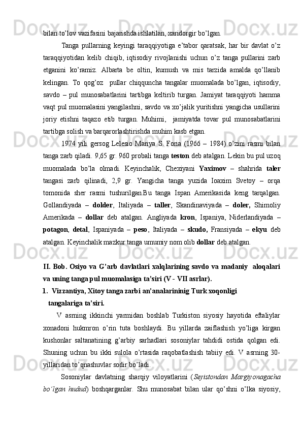 bilan to’lov vazifasini bajarishda ishlatilan, xaridorgir bo’lgan. 
Tanga   pullarning   keyingi   taraqqiyotiga   e’tabor   qaratsak,   har   bir   davlat   o’z
taraqqiyotidan   kelib   chiqib,   iqtisodiy   rivojlanishi   uchun   o’z   tanga   pullarini   zarb
etganini   ko’ramiz.   Albarta   be   oltin,   kumush   va   mis   tarzida   amalda   qo’llanib
kelingan.   To   qog’oz     pullar   chiqquncha   tangalar   muomalada   bo’lgan,   iqtisodiy,
savdo   –   pul   munosabatlarini   tartibga   keltirib   turgan.   Jamiyat   taraqqiyoti   hamma
vaqt pul muomalasini yangilashni, savdo va xo’jalik yuritishni yangicha usullarini
joriy   etishni   taqazo   etib   turgan.   Muhimi,     jamiyatda   tovar   pul   munosabatlarini
tartibga solish va barqarorlashtirishda muhim kasb etgan.
1974   yili   gersog   Lelesio   Mariya   S.   Foria   (1966   –   1984)   o’zini   rasmi   bilan
tanga zarb qiladi. 9,65 gr. 960 probali tanga  teston  deb atalgan. Lekin bu pul uzoq
muomalada   bo’la   olmadi.   Keyinchalik,   Chexiyani   Yaximov   –   shahrida   taler
tangasi   zarb   qilinadi,   2,9   gr.   Yangicha   tanga   yuzida   Ioaxim   Svetoy   –   orqa
tomonida   sher   rasmi   tushurilgan.Bu   tanga   Ispan   Amerikasida   keng   tarqalgan.
Gollandiyada   –   dolder ,   Italiyada   –   taller ,   Skandinaviyada   –   doler,   Shimoliy
Amerikada   –   dollar   deb   atalgan.   Angliyada   kron ,   Ispaniya,   Niderlandiyada   –
potagon ,   detal ,   Ispaniyada   –   peso ,   Italiyada   –   skudo,   Fransiyada   –   ekyu   deb
atalgan. Keyinchalik mazkur tanga umumiy nom olib  dollar  deb atalgan.
II.   Bob.  Osiyo  va  G’arb  davlatlari  xalqlarining  savdo  va  madaniy    aloqalari
va uning tanga pul muomalasiga ta’siri (V - VII asrlar).
1. Vizzantiya, Xitoy tanga zarbi an’analarininig Turk xoqonligi 
   tangalariga ta’siri.
        V   asrning   ikkinchi   yarmidan   boshlab   Turkiston   siyosiy   hayotida   eftaliylar
xonadoni   hukmron   o’rin   tuta   boshlaydi.   Bu   yillarda   zaiflashish   yo’liga   kirgan
kushonlar   saltanatining   g’arbiy   sarhadlari   sosoniylar   tahdidi   ostida   qolgan   edi.
Shuning   uchun   bu   ikki   sulola   o’rtasida   raqobatlashish   tabiiy   edi.   V   asrning   30-
yillaridan to’qnashuvlar sodir bo’ladi.
          Sosoniylar   davlatning   sharqiy   viloyatlarini   ( Seyistondan   Margiyonagacha
bo’lgan   hudud )   boshqarganlar.   Shu   munosabat   bilan   ular   qo’shni   o’lka   siyosiy,