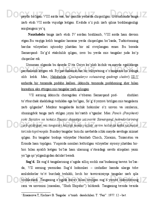paydo bo’lgan. VIII asrda esa, bir qancha yerlarda chiqarilgan. Ustrushonda tanga
zarb   etish   VII   asrda   vujudga   kelgan.   Keshda   o’z   puli   zarb   qilina   boshlanganligi
aniqlangani yo’q.
        Naxshabda   tanga   zarb   etish   IV   asrdan   boshlanib,   VIII   asrda   ham   davom
etgan.Bu   vaqtga   kelib   tangalar   hamma   yerda   chiqarilgan   bo’lsada,   Turkistonning
barcha   viloyatlari   iqtisodiy   jihatdan   bir   xil   rivojlangan   emas.   Bu   borada
Samarqand-   So’g’d   etakchilik   qilgan,   ze ro   bu   yerda   mis   tangalar   juda   ko’p
chiqarilar edi.
       Umuman olganda bu davrda O’rta Osiyo ko’plab kichik va mayda egaliklarga
parchalanib ketgan edi. By parchalanish har bir viloyatning o’z tangasini bo’lishiga
olib     keldi.     Mas,:   Nahshabda   (Qashqadaryo   vohasining   qadimgi   shahri )   III-V
asrlarda   bir   tomonda   podsho   kallasi.   ikkinchi   tomonda   podshoning   sher   bilan
kurashini aks ettirgan mis tangalar zarb qilingan .    
        VII   asrning   ikkinchi   choragidan   e’tiboran   Samarqand   pod-           shohlari
to’rtburchak shaklidagi teshikka ega bo’lgan, So’g’d yozuvi bitilgan mis tangalarni
zarb   qilganlar 1
.   Mazkur   tangalarda   kichik   hokimlar   o’z   unvon   va   ismlarini,
shuningdek   tanga   zarb   etilgan   joyni   ko’rsatib   o’tganlar.   Mas.: Panch   (Panjikent)
yoki   Seyiston   va   hokazo.Shunisi   diqqatga   sazovorki   Samarqand   hukmdorlarining
zarb qildirgan mis tangalari hozirgi kunda yuzlab, ayrim hollarda katta xazinalar
tarzida topilmoqda . Bunday tangalar biriichi navbatda ichki mayda savdoga xizmat
qilgan.   Bu   tangalar   boshqa   viloyatlar   Naxshab   Choch,   Xorazm,   Toxariston   va
Eronda ham topilgan. Yuqorida nomlari keltirilgan viloyatlar siyosiy jihatdan bir-
biri   bilan   ajralib   ketgan   bo’lsa   ham   ularning   o’rtasidagi   savdo   aloqalari   yaxii
yo’lga qo’yilganligidan dalolat beradi.
       Sug’d.   Ilk sug’d tangalarining o’ngida silliq sochli ma’budaning tasviri bo’lsa-
da,   VII   asrning   yarmidan   Sug’d   hokimlari   –   ixshidlar   hamda   ularga   tobe
amlokdorlar   to’rt   burchak   teshikli,   hech   bir   tasvirsizsiyqa   tangalar   zarb   qila
boshlashadi.   Tanganing   o’ngida   kursiv   bilan   berilgan   sug’d   yozuvi   hukmdorning
ismi   va   unvonini   (masalan,   ”Shoh   Shipshir”)   bildiradi.   Tanganing   tersida   tersida
1
  Ernazarova.T,  Kochnev .B. Tangalar   o’tmish   darakchilari.  T. “Fan” . 1977.  12 –  bet .