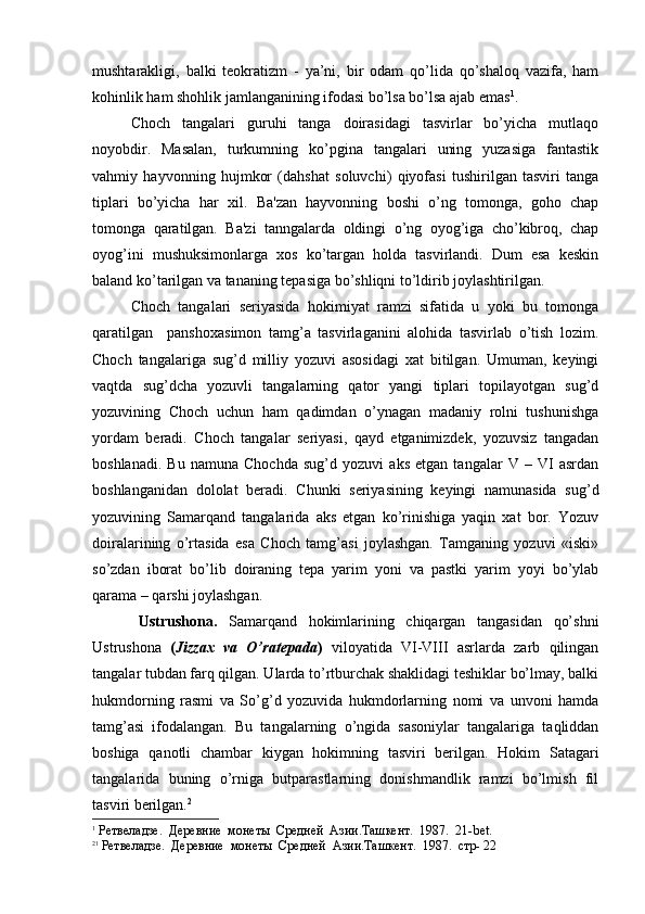 mushtarakligi,   balki   teokratizm   -   ya’ni,   bir   odam   qo’lida   qo’shaloq   vazifa,   ham
kohinlik ham shohlik jamlanganining ifodasi bo’lsa bo’lsa ajab emas 1
.  
Choch   tangalari   guruhi   tanga   doirasidagi   tasvirlar   bo’yicha   mutlaqo
noyobdir.   Masalan,   turkumning   ko’pgina   tangalari   uning   yuzasiga   fantastik
vahmiy   hayvonning   hujmkor   (dahshat   soluvchi)   qiyofasi   tushirilgan   tasviri   tanga
tiplari   bo’yicha   har   xil.   Ba'zan   hayvonning   boshi   o’ng   tomonga,   goho   chap
tomonga   qaratilgan.   Ba'zi   tanngalarda   oldingi   o’ng   oyog’iga   cho’kibroq,   chap
oyog’ini   mushuksimonlarga   xos   ko’targan   holda   tasvirlandi.   Dum   esa   keskin
baland ko’tarilgan va tananing tepasiga bo’shliqni to’ldirib joylashtirilgan. 
Choch   tangalari   seriyasida   hokimiyat   ramzi   sifatida   u   yoki   bu   tomonga
qaratilgan     panshoxasimon   tamg’a   tasvirlaganini   alohida   tasvirlab   o’tish   lozim.
Choch   tangalariga   sug’d   milliy   yozuvi   asosidagi   xat   bitilgan.   Umuman,   keyingi
vaqtda   sug’dcha   yozuvli   tangalarning   qator   yangi   tiplari   topilayotgan   sug’d
yozuvining   Choch   uchun   ham   qadimdan   o’ynagan   madaniy   rolni   tushunishga
yordam   beradi.   Choch   tangalar   seriyasi,   qayd   etganimizdek,   yozuvsiz   tangadan
boshlanadi.   Bu   namuna   Chochda   sug’d   yozuvi   aks   etgan   tangalar   V   –   VI   asrdan
boshlanganidan   dololat   beradi.   Chunki   seriyasining   keyingi   namunasida   sug’d
yozuvining   Samarqand   tangalarida   aks   etgan   ko’rinishiga   yaqin   xat   bor.   Yozuv
doiralarining   o’rtasida   esa   Choch   tamg’asi   joylashgan.   Tamganing   yozuvi   «iski»
so’zdan   iborat   bo’lib   doiraning   tepa   yarim   yoni   va   pastki   yarim   yoyi   bo’ylab
qarama – qarshi joylashgan.
        Ustrushona.   Samarqand   hokimlarining   chiqargan   tangasidan   qo’shni
Ustrushona   ( Jizzax   va   O’ratepada )   viloyatida   VI-VIII   asrlarda   zarb   qilingan
tangalar tubdan farq qilgan. Ularda to’rtburchak shaklidagi teshiklar bo’lmay, balki
hukmdorning   rasmi   va   So’g’d   yozuvida   hukmdorlarning   nomi   va   unvoni   hamda
tamg’asi   ifodalangan.   Bu   tangalarning   o’ngida   sasoniylar   tangalariga   taqliddan
boshiga   qanotli   chambar   kiygan   hokimning   tasviri   berilgan.   Hokim   Satagari
tangalarida   buning   o’rniga   butparastlarning   donishmandlik   ramzi   bo’lmish   fil
tasviri berilgan. 2
1
 Ретвеладзе.  Деревние  монеты  Средней  Азии.Ташкент.  1987.  21- bet .
2 1
  Ретвеладзе.  Деревние  монеты  Средней  Азии.Ташкент.  1987.  стр- 22 