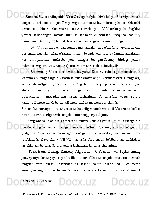 Buxoro.  Buxoro viloyatida O’rta Osiyoga ko’plab kirib kelgan Sosoniy kumush
tangasi ta’siri katta bo’lgan Tanganing bir tomonida hukmdorning kallasi, ikkinchi
tomonida   kohinlar   bilan   mehrob   olovi   tasvirlangan.   IV-V   asrlargacha   Sug’dda
yoychi   tasvirlangan   mayda   kumush   tangalar   chiqaril gan.   Yaqinda   qadimiy
Samarqand (Afrosiyob) hududida ana shun day tangalar xazinasi topilgan.
IV –V asrda zarb etilgan Buxoro mis tangalarining o’ngida toj kiygan hokim
boshining   nuqtalar   bilan   o’ralgan   tasviri,   terisida   esa   sosoniy-larningtangalariga
xos   otashparastlar   mehrobi   yoki   tamg’a   berilgan.Oromiy   tilidagi   yozuv
hukmdorning ismi va unvonini (masalan, «Asvor shoh») ifodalaydi 1
.
Eramizning   V   asr   o’rtalaridan   bu   yerda   Sosoniy   sulolasiga   mansub   shoh
Varaxran V tangalariga o’xshatib kumush draxmlar (Buxorxudotlarning tangalari)
zarb   etish   yo’lga   qo’yildi.   Ularning   o’ngida   boshida   jimjimador   tojli,   sosoniylar
shahanshohining   yon   tomondan   olingan   tasviri,   tersida   esa   muqaddas   olov
qo’riqchilari   –   mobedlarning   tasviri   tushirilgan.   Tangalardagi   yozuv   so’g’d
xatining Buxoro shakli bo’lib, «Buxoro shohi» ma’nosini anglatadi.
Bir tarafda   nortuya   – bu «Avesto»da keltirilgan urush ma’budi Veretratna bo’lsa
kerak – tasviri berilgan mis tangalar ham keng joriy etilgandi.
        Farg’onada .   Yaqinda   Samarqand   muzey   kollektsiyasidan   V-VI   asrlarga   oid
Farg’onaning   tangasini   topishga   muvaffaq   bo’lindi.   Qadimiy   yozuvi   bo’lgan   bu
yodgorlik o’sha davr xalqlarining tilini o’rganishimizda yakkayu yagona yodgorlik
hisoblanadi.   Keyinchalik   VII-VIII   asrlarda   Farg’onada   to’rtburchak   shaklidagi
teshikka ega bo’lgan So’g’d yozuvi tushirilgan tangalar chiqarilgan 1
.
        Toxariston.   Hozirgi   Shimoliy   Afg’oniston,   O’zbekiston   va   Tojikistonning
janubiy rayonlarida joylashgan bu ilk o’rta asr o’lkasida tangalar, xususan, kumush
tangalar   zarb   qilish   Sosoniylarning   kuchli   ta’siri   ostida   edi.   Bu   yerda
sosoniylarning   turli   –   tuman   tangalari   tarqalishi   Peroz   (Firuz)   va   Xusrav   I
2
  Shu    erda :  22-23  betlar .
1
1
  Ernazarova.T,  Kochnev .B. Tangalar   o’tmish   darakchilari.  T. “Fan” . 1977. 12 – bet.