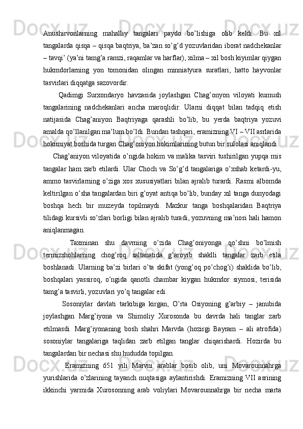 Anushirvonlarning   mahalliy   tangalari   paydo   bo’lishiga   olib   keldi.   Bu   xil
tangalarda qisqa – qisqa baqtriya, ba’zan so’g’d yozuvlaridan iborat nadchekanlar
– tavqi’ (ya’ni tamg’a ramzi, raqamlar va harflar), xilma – xil bosh kiyimlar qiygan
hukmdorlarning   yon   tomonidan   olingan   minniatyura   suratlari,   hatto   hayvonlar
tasvirlari diqqatga sazovordir.
        Qadimgi   Surxondaryo   havzasida   joylashgan   Chag’onyon   viloyati   kumush
tangalarining   nadchekanlari   ancha   maroqlidir.   Ularni   diqqat   bilan   tadqiq   etish
natijasida   Chag’aniyon   Baqtriyaga   qarashli   bo’lib,   bu   yerda   baqtriya   yozuvi
amalda qo’llanilgan ma’lum bo’ldi. Bundan tashqari, eramizning VI – VII asrlarida
hokimiyat boshida turgan Chag’oniyon hokimlarining butun bir sulolasi aniqlandi.
       Chag’aniyon viloyatida o’ngida hokim va malika tasviri tushirilgan yupqa mis
tangalar   ham   zarb   etilardi.   Ular   Choch   va   So’g’d   tangalariga   o’xshab   ketardi-yu,
ammo   tasvirlarning   o’ziga   xos   xususiyatlari   bilan   ajralib   turardi.   Rasmi   albomda
keltirilgan o’sha tangalardan biri g’oyat antiqa bo’lib, bunday xil tanga dunyodagi
boshqa   hech   bir   muzeyda   topilmaydi.   Mazkur   tanga   boshqalaridan   Baqtriya
tilidagi kursivli so’zlari borligi bilan ajralib turadi, yozuvning ma’nosi hali hamon
aniqlanmagan.
        Taxminan   shu   davrning   o’zida   Chag’oniyonga   qo’shni   bo’lmish
termizshohlarning   chog’roq   saltanatida   g’aroyib   shaklli   tangalar   zarb   etila
boshlanadi.  Ularning ba’zi  birlari  o’ta skifat   (yong’oq po’chog’i)   shaklida  bo’lib,
boshqalari   yassiroq,   o’ngida   qanotli   chambar   kiygan   hukmdor   siymosi,   terisida
tamg’a tasvirli, yozuvlari yo’q tangalar edi. 
          Sosoniylar   davlati   tarkibiga   kirgan,   O’rta   Osiyoning   g’arbiy   –   janubida
joylashgan   Marg’iyona   va   Shimoliy   Xurosonda   bu   davrda   hali   tanglar   zarb
etilmasdi.   Marg’iyonaning   bosh   shahri   Marvda   (hozirgi   Bayram   –   ali   atrofida)
sosoniylar   tangalariga   taqlidan   zarb   etilgan   tanglar   chiqarishardi.   Hozirda   bu
tangalardan bir nechasi shu hududda topilgan.
          Eramizning   651   yili   Marvni   arablar   bosib   olib,   uni   Movarounnahrga
yurishlarida   o’zlarining   tayanch   nuqtasiga   aylantirishdi.   Eramizning   VII   asrining
ikkinchi   yarmida   Xurosonning   arab   voliylari   Movarounnahrga   bir   necha   marta 