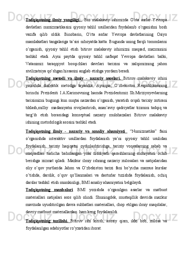 Tadqiqotning   ilmiy   yangiligi.     Biz   malakaviy   ishimizda   O’rta   asrlar   Yevropa
davlatlari   numizmatikasini   qiyosiy   tahlil   usullaridan   foydalanib   o’rganishni   bosh
vazifa   qilib   oldik.   Binobarin,   O’rta   asrlar   Yevropa   davlatlarining   Osiyo
mamlakatlari tangalariga ta’siri nihoyatda katta. Bugunda uning farqli tomonlarini
o’rganish,   qiyosiy   tahlil   etish   bitiruv   malakaviy   ishimizni   maqsad,   mazmunini
tashkil   etadi.   Ayni   paytda   qiyosiy   tahlil   nafaqat   Yevropa   davlatlari   balki,
Vatanimiz   taraqqiyot   bosqichlari   davrlari   tarixini   va   xalqimizning   jahon
sivilizatsiya qo’shgan hissasini anglab etishga yordam beradi.   
Tadqiqotning   metodi   va   ilmiy   -   nazariy   asoslari.         Bitiruv   malakaviy   ishini
yozishda   dialektik   metodga   tayandik.   Ayniqsa,   O’zbekiston   Respublikasining
birinchi   Prezidenti   I.A.Karimovning   hamda   Prezidentimiz   Sh.Mirziyoyevlarning
tariximizni bugungi kun nuqtai nazardan o’rganish, yaratish orqali tarixiy xotirani
tiklash,milliy     madaniyatni   rivojlantirish,   anan’aviy   qadriyatlar   tizimini   tadqiq   va
targ’ib   etish   borasidagi   konseptual   nazariy   mulohazalari   Bitiruv   malakaviy
ishining metodologik asosini tashkil etadi. 
Tadqiqotning   ilmiy   -   nazariy   va   amaliy   ahamiyati    ..     “Numizmatika”   faini
o’rganishda   interaktiv   usullardan   foydalanish   ya’ni   qiyosiy   tahlil   usulidan
foydalanish,   tarixiy   haqiqatni   oydinlashtirishga,   tarixiy   voqealarning   sabab   va
maqsadlari   turlicha   baholangan   yoki   ziddiyatli   qarashlarning   mohiyatini   ochib
berishga   xizmat   qiladi.   Mazkur   ilmiy   ishning   nazariy   xulosalari   va   natijalaridan
oliy   o’quv   yurtlarida   Jahon   va   O’zbekiston   tarixi   fani   bo’yicha   maxsus   kurslar
o’tishda,   darslik,   o’quv   qo’llanmalari   va   dasturlar   tuzishda   foydalanish,   ochiq
darslar tashkil etish mumkinligi ,  BMI amaliy ahamiyatini belgilaydi.
Tadqiqotning   manbalari .   BMI   yozishda   o’rganilgan   asarlar   va   matbuot
materiallari   natijalari   asos   qilib   olindi.   Shuningdek,   mustaqillik   davrida   mazkur
mavzuda uyushtirilgan davra suhbatlari materiallari, chop etilgan ilmiy maqolalar,
davriy matbuot materiallardan  ham keng foydalanildi.
Tadqiqotning   tuzilishi.         Bitiruv   ishi   kirish,   asosiy   qism,   ikki   bob,   xulosa   va
foydalanilgan adabiyotlar ro’yxatidan iborat.