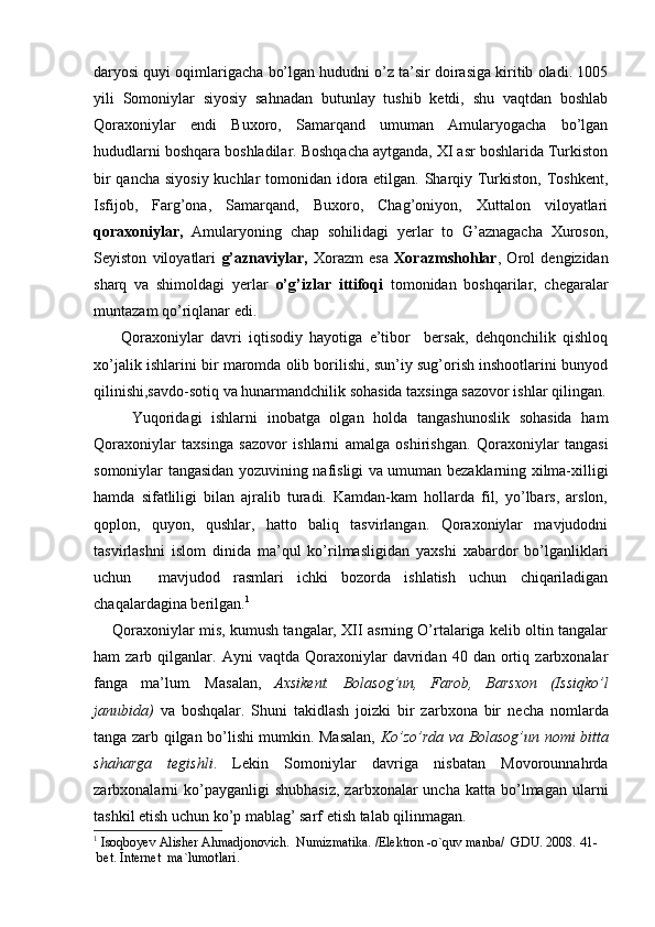 daryosi quyi oqimlarigacha bo’lgan hududni o’z ta’sir doirasiga kiritib oladi. 1005
yili   Somoniylar   siyosiy   sahnadan   butunlay   tushib   ketdi,   shu   vaqtdan   boshlab
Qoraxoniylar   endi   Buxoro,   Samarqand   umuman   Amularyogacha   bo’lgan
hududlarni boshqara boshladilar. Boshqacha aytganda, XI asr boshlarida Turkiston
bir  qancha siyosiy kuchlar  tomonidan idora etilgan. Sharqiy Turkiston, Toshkent,
Isfijob,   Farg’ona,   Samarqand,   Buxoro,   Chag’oniyon,   Xuttalon   viloyatlari
qoraxoniylar,   Amularyoning   chap   sohilidagi   yerlar   to   G’aznagacha   Xuroson,
Seyiston   viloyatlari   g’aznaviylar,   Xorazm   esa   Xorazmshohlar ,   Orol   dengizidan
sharq   va   shimoldagi   yerlar   o’g’izlar   ittifoqi   tomonidan   boshqarilar,   chegaralar
muntazam qo’riqlanar edi.
        Qoraxoniylar   davri   iqtisodiy   hayotiga   e’tibor     bersak,   dehqonchilik   qishloq
xo’jalik ishlarini bir maromda olib borilishi, sun’iy sug’orish inshootlarini bunyod
qilinishi,savdo-sotiq va hunarmandchilik sohasida taxsinga sazovor ishlar qilingan.
        Yuqoridagi   ishlarni   inobatga   olgan   holda   tangashunoslik   sohasida   ham
Qoraxoniylar   taxsinga   sazovor   ishlarni   amalga   oshirishgan.   Qoraxoniylar   tangasi
somoniylar tangasidan yozuvining nafisligi va umuman bezaklarning xilma-xilligi
hamda   sifatliligi   bilan   ajralib   turadi.   Kamdan-kam   hollarda   fil,   yo’lbars,   arslon,
qoplon,   quyon,   qushlar,   hatto   baliq   tasvirlangan.   Qoraxoniylar   mavjudodni
tasvirlashni   islom   dinida   ma’qul   ko’rilmasligidan   yaxshi   xabardor   bo’lganliklari
uchun     mavjudod   rasmlari   ichki   bozorda   ishlatish   uchun   chiqariladigan
chaqalardagina berilgan. 1
      Qoraxoniylar mis, kumush tangalar, XII asrning O’rtalariga kelib oltin tangalar
ham   zarb   qilganlar.   Ayni   vaqtda   Qoraxoniylar   davridan  40   dan   ortiq   zarbxonalar
fanga   ma’lum.   Masalan,   Axsikent.   Bolasog’un,   Farob,   Barsxon   (Issiqko’l
janubida)   va   boshqalar.   Shuni   takidlash   joizki   bir   zarbxona   bir   ne cha   nomlarda
tanga zarb qilgan bo’lishi mumkin. Masalan,   Ko’zo’rda va Bolasog’un nomi bitta
shaharga   tegishli .   Lekin   Somoniylar   davriga   nisbatan   Movorounnahrda
zarbxonalarni  ko’payganligi  shubhasiz,  zarbxonalar  uncha  katta   bo’lmagan  ularni
tashkil etish uchun ko’p mablag’ sarf etish talab qilinmagan.
1
  Isoqboyev Alisher Ahmadjonovich .  Numizmatika. /Elektron -o`quv manba/  GDU. 2008.  41-   
  bet .  Internet    ma ` lumotlari .