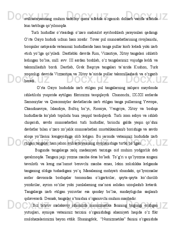 svilisatsiyasining   muhim   tarkibiy   qismi   sifatida   o’rganish   dolzarb   vazifa   sifatida
kun tartibiga qo’yilmoqda.
        Turli   hududlar   o’rtasidagi   o’zaro   mahsulot   ayriboshlash   jarayonlari   qadimgi
O’rta   Osiyo   hududi   uchun   ham   xosdir.   Tovar   pul   munosabatlarining   rivojlanishi,
bosqinlar natijasida vatanimiz hududlarida ham tanga pullar kirib keladi yoki zarb
etish   yo’lga   qo’yiladi.   Dastlabki   davrda   Rim,   Vizantiya,   Xitoy   tangalari   ishlatib
kelingan   bo’lsa,   mill.   avv.   III   asrdan   boshlab,   o’z   tangalarimiz   vujudga   keldi   va
takomillashib   bordi.   Dastlab,   Grek   Baqriya   tangalari   ta’sirida   Kushon,   Turk
xoqonligi   davrida  Vizzantiya   va   Xitoy  ta’sirida   pullar   takomillashadi   va  o’zgarib
boradi. 
            O’rta   Osiyo   hududida   zarb   etilgan   pul   tangalarning   xalqaro   maydonda
ishlatilishi   yuqorida   aytilgan   fikrimizni   tasqiqlaydi.   Chunonchi,   IX-XII   asrlarda
Samoniylar   va   Qoraxoniylar   davlatlarida   zarb   etilgan   tanga   pullarning   Yevropa,
Ckandinaviya,   Islandiya,   Boltiq   bo’yi,   Rossiya,   Vengriya,   Xitoy   va   boshqa
hududlarda   ko’plab   topilishi   buni   yaqqol   tasdiqlaydi.   Turli   xom   ashyo   va   ishlab
chiqarish,   savdo   munosabatlari   turli   hududlar,   birinchi   galda   yaqin   qo’shni
davlatlar   bilan   o’zaro   xo’jalik   munosabatlari   mustahkamlanib   borishiga   va   savdo
aloqa   yo’llarini   kengayishiga   olib   kelgan.   Bu   jaronda   vatanimiz   hududida   zarb
rtilgan tangalar ham jahon svilisatsiyasining rivojlanishiga turtki bo’lgan
          Bugunda   tangalarga   xalq   madaniyati   tarixiga   oid   muhim   yodgorlik   deb
qaralmoqda. Tangani jajji yozma manba desa bo’ladi. To’g’ri u qo’lyozma singani
tavsilotli   va   keng   ma’lumot   beruvchi   manba   emas,   lekin   xolislikka   kelganda
tanganing   oldiga   tushadigani   yo’q.   Masalaning   mohiyati   shundaki,   qo’lyozmalar
asrlar   davomida   boshqalar   tomonidan   o’zgartirilar,   qayta-qayta   ko’chirilib
yozdirilar,   ayrim   so’zlar   yoki   jumlalarning   ma’nosi   aslidan   uzoqlashib   ketardi.
Tangalarga   zarb   etilgan   yozuvlar   esa   qanday   bo’lsa,   sundayligicha   saqlanib
qolaverardi. Demak, tangalar o’tmishni o’rganuvchi muhim manbadir.
        Biz   bitiruv   malakaviy   ishimizda   numuzmatika   fanining   bugungi   erishgan
yutuqlari,   ayniqsa   vatanimiz   tarixini   o’rganishdagi   ahamiyati   haqida   o’z   fikr
mulohazalarimizni   bayon   etdik.  Shuningdek,     “Numizmatika”   fainini   o’rganishda 