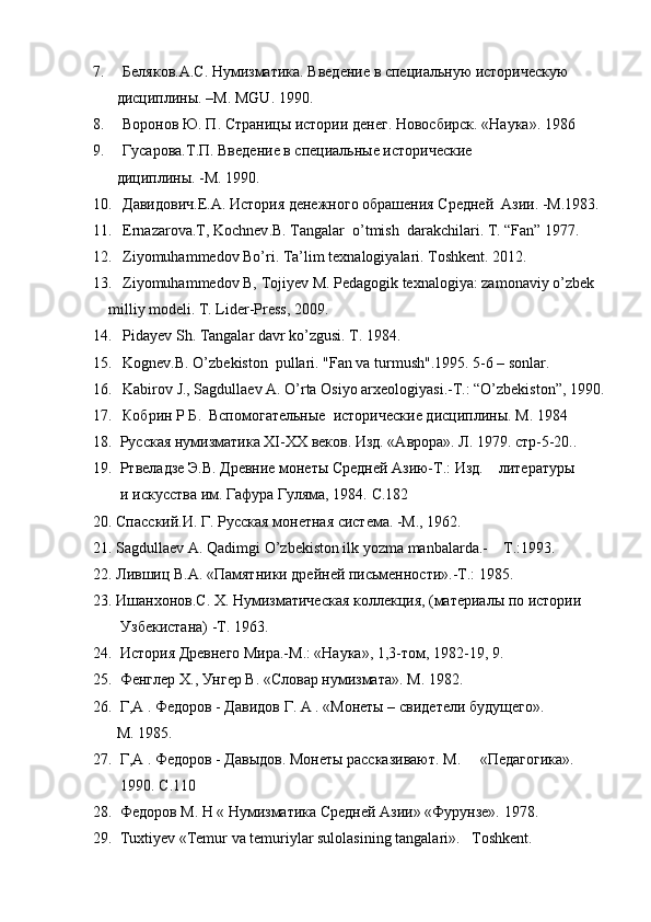 7. Беляков . А . С .  Нумизматика .  Введение   в   специальную   историческую
  дисциплины. –М.  MGU . 1990.
8. Воронов Ю. П.  C траницы истории денег. Новосбирск. «Наука». 1986    
9. Гусарова.Т.П. Введение в специальные исторические 
 дициплины. -М. 1990.
10. Давидович.Е.А. История денежного обрашения Средней  Азии. -М.1983.
11. Ernazarova.T,  Kochnev .B. Tangalar  o’tmish  darakchilari. T. “Fan” 1977.
12. Ziyomuhammedov Bo’ri. Ta’lim texnalogiyalari. Toshkent. 2012.
13. Ziyomuhammedov B, Tojiyev M. Pedagogik texnalogiya: zamonaviy o’zbek 
     milliy modeli. T. Lider-Press, 2009.
14. Pidayev Sh. Tangalar davr ko’zgusi. T. 1984.
15. Kognev.B. O’zb ekiston  pullari.  "Fan va turmush".1995. 5-6 – sonlar.     
16. Kabirov J., Sagdullaev A. O’rta Osiyo arxeologiyasi.-T.: “O’zbekiston”, 1990.
17. Кобрин   Р   Б .   Вспомогательные    исторические дисциплины. М . 1984
18.  Русская нумизматика  XI - XX  веков. Изд. «Аврора». Л. 1979. стр-5-20..    
19.  Ртвеладзе Э.В. Древние монеты Средней Азию-Т.: Изд.    литературы
   и искусства им. Гафура Гуляма, 1984.  C .182
20. Спасский.И. Г. Русская монетная система. -М., 1962.
21.  S a gdull ae v  A.  Q a dimgi   O ’ zb e kist o n   ilk   yozm a  m a nb a l a rd a.-     T .: 1993.    
22. Лившиц В.А. «Памятники дрейней письменности».-Т.: 1985.
23. Ишанхонов . С .  Х .  Нумизматическая коллекция, (материалы по истории
  Узбекистана) -Т. 1963.
24.  История Древнего Мира.-М.: «Наука», 1,3-том, 1982-19, 9. 
25.  Фенглер  X ., Унгер В. «Словар нумизмата».  M . 1982.
26.  Г,А . Федоров - Давидов Г.  A  . «Монеты – свидетели будущего».
  M . 1985. 
27.  Г,А . Федоров - Давыдов. Монеты рассказивают. М.     «Педагогика».
   1990.  C .110
28.  Федоров  M . Н « Нумизматика Средней Азии» «Фурунзе».  1978.    
2 9 .  Tuxtiyev  « Temur   va   temuriylar   sulolasining   tangalari ».    Toshkent . 