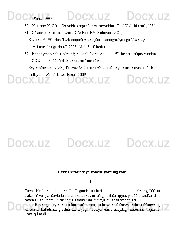 «Fan». 1992 . 
30.  Xasanov X. O’rta Osiyolik geograflar va sayyohlar.-T.: “O’zbekiston”, 1981.
31 .  O’zbekiston tarixi. Jurnal. O’z Res. FA. Boboyorov G’, 
    Kubatin A. //Garbiy Turk xoqonligi tangalari ikonografiyasiga Vizantiya 
     ta’siri masalasiga doir//. 2008. № 4. 3-10 betlar.
3 2.   Isoqboyev Alisher Ahmadjonovich . Numizmatika. /Elektron – o’quv manba/ 
  GDU. 2008. 41- bet. Internet ma’lumotlari.
     Ziyomuhammedov B, Tojiyev M. Pedagogik texnalogiya: zamonaviy o’zbek 
     milliy modeli. T. Lider-Press, 2009.
Davlat attestatsiya komissiyasining raisi
I.       
Tarix   fakulteti   __4__kurs   “__”   guruh   talabasi   …………………… chning   “O’rta
asrlar   Yevropa   davlatlari   numizmatikasini   o’rganishda   qiyosiy   tahlil   usullaridan
foydalanish” nomli bitiruv malakaviy ishi himoya qilishga yuboriladi.
Reyting   qaydnomasidan   ko'chirma,   bitiruv   malakaviy   ishi   rahbarining
xulosasi,   kafedraning   ishni   himoyaga   tavsiya   etish   haqidagi   xulosasi,   taqrizlar
ilova qilinadi.