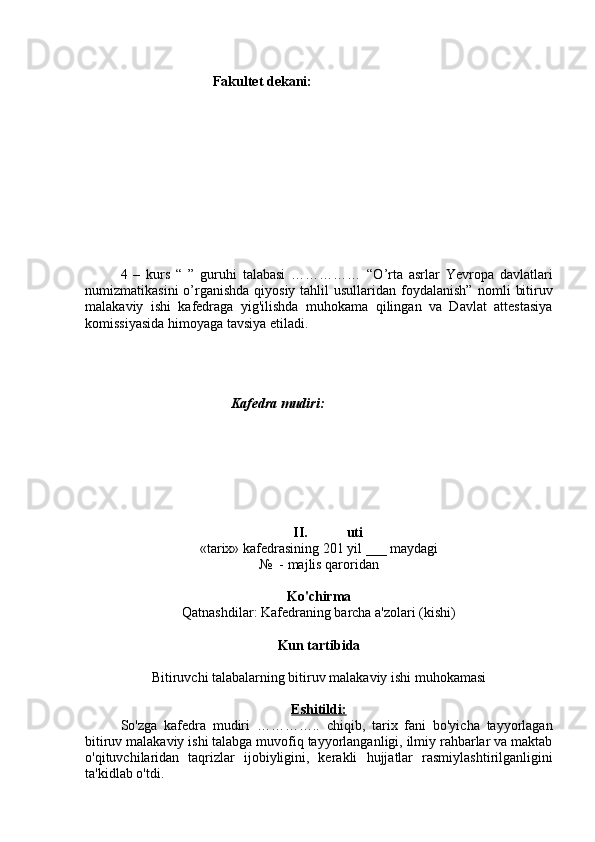 Fakultet dekani:
4   –   kurs   “   ”   guruhi   talabasi   ……………   “O’rta   asrlar   Yevropa   davlatlari
numizmatikasini  o’rganishda  qiyosiy tahlil  usullaridan foydalanish”   nomli  bitiruv
malakaviy   ishi   kafedraga   yig'ilishda   muhokama   qilingan   va   Davlat   attestasiya
komissiyasida himoyaga tavsiya etiladi.
Kafedra mudiri:  
II.      uti
«tarix» kafedrasining 201 yil  ___  maydagi 
№  -   majlis qaroridan
Ko'chirma
Qatnashdilar: Kafedraning barcha a'zolari (kishi)
Kun tartibida
Bitiruv chi  talabalarning bitiruv malakaviy ishi muhokamasi
Eshitildi:
So'zga   kafedra   mudiri   …………..   chiqib,   tarix   fani   bo'yicha   tayyorlagan
bitiruv malakaviy ishi talabga muvofiq tayyorlanganligi, ilmiy rahbarlar va maktab
o'qituvchilaridan   taqrizlar   ijobiyligini,   kerakli   hujjatlar   rasmiylashtirilganligini
ta'kidlab o'tdi. 