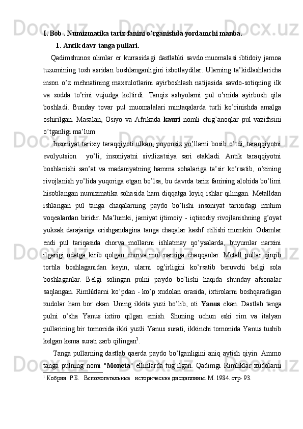 I. Bob . Numizmatika tarix fanini o’rg anishda yordamchi manba.
       1. Antik davr tanga pullari.
     Qadimshunos  olimlar  er  kurrasidagi  dastlabki  savdo  muomalasi  ibtidoiy jamoa
tuzumining  tosh   asridan   boshlanganligini   isbotlaydilar.  Ularning  ta’kidlashlaricha
inson   o’z   mehnatining   maxsulotlarini   ayirboshlash   natijasida   savdo-sotiqning   ilk
va   sodda   to’rini   vujudga   keltirdi.   Tanqis   ashyolarni   pul   o’rnida   ayirbosh   qila
boshladi.   Bunday   tovar   pul   muomalalari   mintaqalarda   turli   ko’rinishda   amalga
oshirilgan.   Masalan,   Osiyo   va   Afrikada   kauri   nomli   chig’anoqlar   pul   vazifasini
o’tganligi ma’lum.
       Insoniyat  tarixiy taraqqiyoti ulkan, poyonsiz yo’llarni bosib o’tdi, taraqqiyotni
evolyutsion     yo’li,   insoniyatni   sivilizatsiya   sari   etakladi.   Antik   taraqqiyotni
boshlanishi   san’at   va   madaniyatning   hamma   sohalariga   ta’sir   ko’rsatib,   o’zining
rivojlanish yo’lida yuqoriga etgan bo’lsa, bu davrda tarix fanining alohida bo’limi
hisoblangan   numizmatika   sohasida   ham   diqqatga   loyiq   ishlar   qilingan.   Metalldan
ishlangan   pul   tanga   chaqalarning   paydo   bo’lishi   insoniyat   tarixidagi   muhim
voqealardan   biridir.   Ma’lumki,   jamiyat   ijtimoiy   -   iqtisodiy   rivojlanishning   g’oyat
yuksak   darajasiga   erishgandagina   tanga   chaqalar   kashf   etilishi   mumkin.   Odamlar
endi   pul   tariqasida   chorva   mollarini   ishlatmay   qo’ysalarda,   buyumlar   narxini
ilgarigi   odatga   kirib   qolgan   chorva   mol   narxiga   chaqqanlar.   Metall   pullar   qirqib
tortila   boshlaganidan   keyin,   ularni   og’irligini   ko’rsatib   beruvchi   belgi   sola
boshlaganlar.   Belgi   solingan   pulni   paydo   bo’lishi   haqida   shunday   afsonalar
saqlangan.  Rimliklarni  ko’pdan -  ko’p xudolari  orasida,  ixtirolarni  boshqaradigan
xudolar   ham   bor   ekan.   Uning   ikkita   yuzi   bo’lib,   oti   Yanus   ekan.   Dastlab   tanga
pulni   o’sha   Yanus   ixtiro   qilgan   emish.   Shuning   uchun   eski   rim   va   italyan
pullarining bir  tomonida ikki yuzli  Yanus surati, ikkinchi tomonida Yanus tushib
kelgan kema surati zarb qilingan 1
.
       Tanga pullarning dastlab qaerda paydo bo’lganligini  aniq aytish qiyin. Ammo
tanga   pulning   nomi   " Moneta "   ellinlarda   tug’ilgan.   Qadimgi   Rimliklar   xudolarni
1
  Кобрин    Р   Б .    Вспомогательные   исторические дисциплины. М . 1984.  стр- 93.