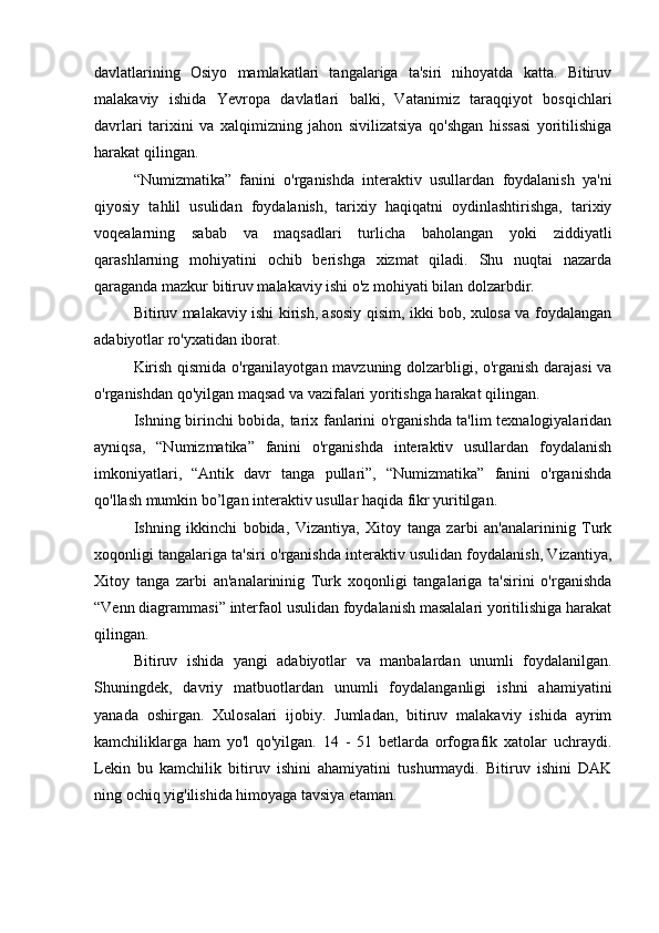 davlatlarining   Osiyo   mamlakatlari   tangalariga   ta'siri   nihoyatda   katta.   Bitiruv
malakaviy   ishida   Yevropa   davlatlari   balki,   Vatanimiz   taraqqiyot   bosqichlari
davrlari   tarixini   va   xalqimizning   jahon   sivilizatsiya   qo'shgan   hissasi   yoritilishiga
harakat qilingan.
“Numizmatika”   fanini   o'rganishda   interaktiv   usullardan   foydalanish   ya'ni
qiyosiy   tahlil   usulidan   foydalanish,   tarixiy   haqiqatni   oydinlashtirishga,   tarixiy
voqealarning   sabab   va   maqsadlari   turlicha   baholangan   yoki   ziddiyatli
qarashlarning   mohiyatini   ochib   berishga   xizmat   qiladi.   Shu   nuqtai   nazarda
qaraganda mazkur bitiruv malakaviy ishi o'z mohiyati bilan dolzarbdir.
Bitiruv malakaviy ishi kirish, asosiy qisim, ikki bob, xulosa va foydalangan
adabiyotlar ro'yxatidan iborat.
Kirish qismida o'rganilayotgan mavzuning dolzarbligi, o'rganish darajasi va
o'rganishdan qo'yilgan maqsad va vazifalari yoritishga harakat qilingan.
Ishning birinchi bobida, tarix fanlarini o'rganishda ta'lim texnalogiyalaridan
ayniqsa,   “Numizmatika”   fanini   o'rganishda   interaktiv   usullardan   foydalanish
imkoniyatlari,   “Antik   davr   tanga   pullari”,   “Numizmatika”   fanini   o'rganishda
qo'llash mumkin bo’lgan interaktiv usullar haqida fikr yuritilgan.
Ishning   ikkinchi   bobida,   Vizantiya,   Xitoy   tanga   zarbi   an'analarininig   Turk
xoqonligi tangalariga ta'siri o'rganishda interaktiv usulidan foydalanish, Vizantiya,
Xitoy   tanga   zarbi   an'analarininig   Turk   xoqonligi   tangalariga   ta'sirini   o'rganishda
“Venn diagrammasi” interfaol usulidan foydalanish masalalari yoritilishiga harakat
qilingan.
Bitiruv   ishida   yangi   adabiyotlar   va   manbalardan   unumli   foydalanilgan.
Shuningdek,   davriy   matbuotlardan   unumli   foydalanganligi   ishni   ahamiyatini
yanada   oshirgan.   Xulosalari   ijobiy.   Jumladan,   bitiruv   malakaviy   ishida   ayrim
kamchiliklarga   ham   yo'l   qo'yilgan.   14   -   51   betlarda   orfografik   xatolar   uchraydi.
Lekin   bu   kamchilik   bitiruv   ishini   ahamiyatini   tushurmaydi.   Bitiruv   ishini   DAK
ning ochiq yig'ilishida himoyaga tavsiya etaman.