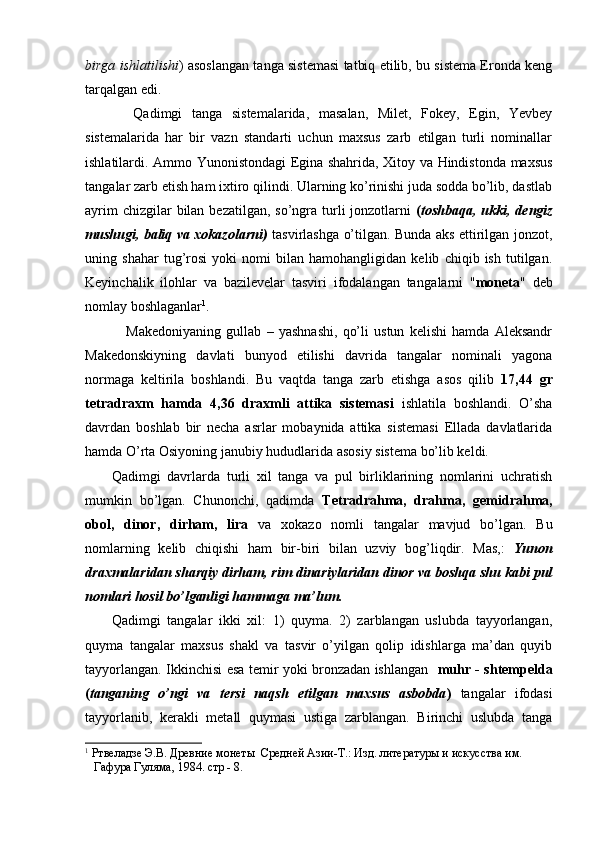 birga ishlatilishi ) asoslangan tanga sistemasi tatbiq etilib, bu sistema Eronda keng
tarqalgan edi.
          Qadimgi   tanga   sistemalarida,   masalan,   Milet,   Fokey,   Egin,   Yevbey
sistemalarida   har   bir   vazn   standarti   uchun   maxsus   zarb   etilgan   turli   nominallar
ishlatilardi.   Ammo Yunonistondagi Egina shahrida, Xitoy va Hindistonda maxsus
tan galar zarb etish ham ixtiro qilindi. Ularning ko’rinishi juda sodda bo’lib, dastlab
ayrim  chizgilar  bilan bezatilgan,  so’ngra turli  jonzotlarni   ( toshbaqa, ukki, dengiz
mushugi, baliq va xokazolarni)   tasvirlashga o’tilgan. Bunda aks ettirilgan jonzot,
uning   shahar   tug’rosi   yoki   nomi   bilan   hamohangligidan   kelib   chiqib   ish   tutilgan.
Keyinchalik   ilohlar   va   bazilevelar   tasviri   ifodalangan   tan galarni   " moneta "   deb
nomlay boshlaganlar 1
. 
  Makedoniyaning   gullab   –   yashnashi,   qo’li   ustun   kelishi   hamda   Aleksandr
Makedonskiyning   davlati   bunyod   etilishi   davrida   tangalar   nominali   yagona
normaga   keltirila   boshlandi.   Bu   vaqtda   tanga   zarb   etishga   asos   qilib   17,44   gr
tetradraxm   hamda   4,36   draxmli   attika   sistemasi   ishlatila   boshlandi.   O’sha
davrdan   boshlab   bir   necha   asrlar   mobaynida   attika   sistemasi   Ellada   davlatlarida
hamda O’rta Osiyoning janubiy hududlarida asosiy sistema bo’lib keldi.
        Qadimgi   davrlarda   turli   xil   tanga   va   pul   birliklarining   nomlarini   uchratish
mumkin   bo’lgan.   Chunonchi,   qadimda   Tetradrahma,   drah ma,   gemidrahma,
obol,   dinor,   dirham,   lira   va   xokazo   nomli   tangalar   mavjud   bo’lgan.   Bu
nomlarning   kelib   chiqishi   ham   bir-biri   bilan   uzviy   bog’liqdir.   Mas,:   Yunon
draxmalaridan sharqiy dirham, rim dinariylaridan dinor va boshqa shu kabi pul
nomlari hosil bo’lganligi hammaga ma’lum.
        Qadimgi   tangalar   ikki   xil:   1)   quyma.   2)   zarblangan   uslubda   tayyorlangan,
quyma   tangalar   maxsus   shakl   va   tasvir   o’yilgan   qolip   idishlarga   ma’dan   quyib
tayyorlangan. Ikkinchisi esa temir yoki bronzadan ishlangan    muhr - shtempelda
( tanganing   o’ngi   va   tersi   naqsh   etilgan   maxsus   asbobda )   tangalar   ifodasi
tayyorlanib,   kerakli   metall   quymasi   ustiga   zarblangan.   Birinchi   uslubda   tanga
1
 Ртвеладзе Э.В. Древние монеты  Средней Азии-Т.: Изд. литературы и искусства им. 
   Гафура Гуляма, 1984. стр - 8.