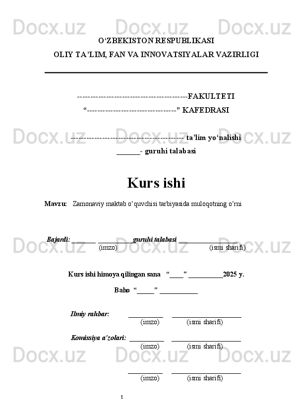1O‘ZBEKISTON RESPUBLIKASI
OLIY TA’LIM, FAN VA INNOVATSIYALAR VAZIRLI GI
------------------------------------------FAKULTETI
“----------------------------------” KAFEDRASI
------------------------------------------- ta’lim yo‘nalishi 
______- guruhi talabasi
Kurs ishi 
Mavzu :    Zamonaviy maktab o‘quvchisi tarbiyasida muloqotning o‘rni
  Bajardi: _______  ____ _____ _ guruhi talabasi  ______ ___ ________
  (imzo)                                                       (ismi sharifi)
  
Kurs ishi himoya qilingan sana     “____” __ ___ _____20 25  y.
Baho  “_____” ____ __ _____
      Ilmiy rahbar:           __________      ____________________ 
                (imzo)                (ismi sharifi)
     Komissiya a’zolari:   __________     ____________________ 
                (imzo)                  (ismi sharifi)
                                       __________      ____________________ 
                 (imzo)                  (ismi sharifi)