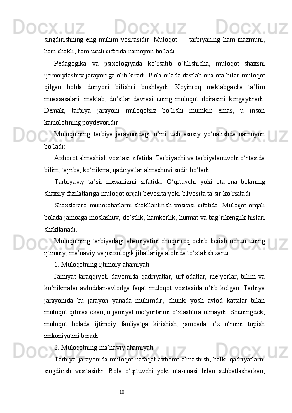 10singdirishning   eng   muhim   vositasidir.   Muloqot   —   tarbiyaning   ham   mazmuni,
ham shakli, ham usuli sifatida namoyon bo‘ladi.
Pedagogika   va   psixologiyada   ko‘rsatib   o‘tilishicha,   muloqot   shaxsni
ijtimoiylashuv jarayoniga olib kiradi. Bola oilada dastlab ona-ota bilan muloqot
qilgan   holda   dunyoni   bilishni   boshlaydi.   Keyinroq   maktabgacha   ta’lim
muassasalari,   maktab,   do‘stlar   davrasi   uning   muloqot   doirasini   kengaytiradi.
Demak,   tarbiya   jarayoni   muloqotsiz   bo‘lishi   mumkin   emas,   u   inson
kamolotining poydevoridir.
Muloqotning   tarbiya   jarayonidagi   o‘rni   uch   asosiy   yo‘nalishda   namoyon
bo‘ladi:
Axborot almashish vositasi sifatida. Tarbiyachi va tarbiyalanuvchi o‘rtasida
bilim, tajriba, ko‘nikma, qadriyatlar almashuvi sodir bo‘ladi.
Tarbiyaviy   ta’sir   mexanizmi   sifatida.   O‘qituvchi   yoki   ota-ona   bolaning
shaxsiy fazilatlariga muloqot orqali bevosita yoki bilvosita ta’sir ko‘rsatadi.
Shaxslararo   munosabatlarni   shakllantirish   vositasi   sifatida.   Muloqot   orqali
bolada jamoaga moslashuv, do‘stlik, hamkorlik, hurmat va bag‘rikenglik hislari
shakllanadi.
Muloqotning   tarbiyadagi   ahamiyatini   chuqurroq   ochib   berish   uchun   uning
ijtimoiy, ma’naviy va psixologik jihatlariga alohida to‘xtalish zarur.
1. Muloqotning ijtimoiy ahamiyati
Jamiyat   taraqqiyoti   davomida   qadriyatlar,   urf-odatlar,   me’yorlar,   bilim   va
ko‘nikmalar   avloddan-avlodga   faqat   muloqot   vositasida   o‘tib   kelgan.   Tarbiya
jarayonida   bu   jarayon   yanada   muhimdir,   chunki   yosh   avlod   kattalar   bilan
muloqot qilmas ekan, u jamiyat me’yorlarini o‘zlashtira olmaydi. Shuningdek,
muloqot   bolada   ijtimoiy   faoliyatga   kirishish,   jamoada   o‘z   o‘rnini   topish
imkoniyatini beradi.
2. Muloqotning ma’naviy ahamiyati
Tarbiya   jarayonida   muloqot   nafaqat   axborot   almashish,   balki   qadriyatlarni
singdirish   vositasidir.   Bola   o‘qituvchi   yoki   ota-onasi   bilan   suhbatlasharkan, 