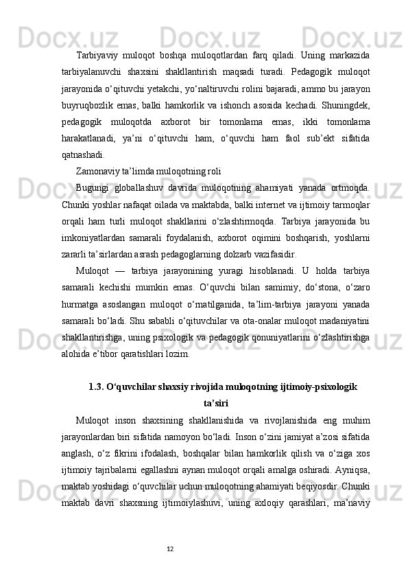 12Tarbiyaviy   muloqot   boshqa   muloqotlardan   farq   qiladi.   Uning   markazida
tarbiyalanuvchi   shaxsini   shakllantirish   maqsadi   turadi.   Pedagogik   muloqot
jarayonida o‘qituvchi yetakchi, yo‘naltiruvchi rolini bajaradi, ammo bu jarayon
buyruqbozlik   emas,   balki   hamkorlik   va   ishonch   asosida   kechadi.   Shuningdek,
pedagogik   muloqotda   axborot   bir   tomonlama   emas,   ikki   tomonlama
harakatlanadi,   ya’ni   o‘qituvchi   ham,   o‘quvchi   ham   faol   sub’ekt   sifatida
qatnashadi.
Zamonaviy ta’limda muloqotning roli
Bugungi   globallashuv   davrida   muloqotning   ahamiyati   yanada   ortmoqda.
Chunki yoshlar nafaqat oilada va maktabda, balki internet va ijtimoiy tarmoqlar
orqali   ham   turli   muloqot   shakllarini   o‘zlashtirmoqda.   Tarbiya   jarayonida   bu
imkoniyatlardan   samarali   foydalanish,   axborot   oqimini   boshqarish,   yoshlarni
zararli ta’sirlardan asrash pedagoglarning dolzarb vazifasidir.
Muloqot   —   tarbiya   jarayonining   yuragi   hisoblanadi.   U   holda   tarbiya
samarali   kechishi   mumkin   emas.   O‘quvchi   bilan   samimiy,   do‘stona,   o‘zaro
hurmatga   asoslangan   muloqot   o‘rnatilganida,   ta’lim-tarbiya   jarayoni   yanada
samarali bo‘ladi. Shu sababli o‘qituvchilar va ota-onalar muloqot madaniyatini
shakllantirishga, uning psixologik va pedagogik qonuniyatlarini o‘zlashtirishga
alohida e’tibor qaratishlari lozim.
1.3. O‘quvchilar shaxsiy rivojida muloqotning ijtimoiy-psixologik
ta’siri
Muloqot   inson   shaxsining   shakllanishida   va   rivojlanishida   eng   muhim
jarayonlardan biri sifatida namoyon bo‘ladi. Inson o‘zini jamiyat a’zosi sifatida
anglash,   o‘z   fikrini   ifodalash,   boshqalar   bilan   hamkorlik   qilish   va   o‘ziga   xos
ijtimoiy tajribalarni egallashni aynan muloqot orqali amalga oshiradi. Ayniqsa,
maktab yoshidagi o‘quvchilar uchun muloqotning ahamiyati beqiyosdir. Chunki
maktab   davri   shaxsning   ijtimoiylashuvi,   uning   axloqiy   qarashlari,   ma’naviy 