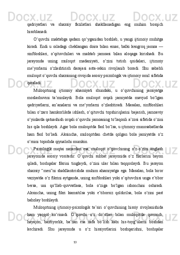 13qadriyatlari   va   shaxsiy   fazilatlari   shakllanadigan   eng   muhim   bosqich
hisoblanadi.
O‘quvchi  maktabga qadam  qo‘yganidan boshlab, u yangi ijtimoiy muhitga
kiradi.   Endi   u   oiladagi   cheklangan   doira   bilan   emas,   balki   kengroq   jamoa   —
sinfdoshlari,   o‘qituvchilari   va   maktab   jamoasi   bilan   aloqaga   kirishadi.   Bu
jarayonda   uning   muloqot   madaniyati,   o‘zini   tutish   qoidalari,   ijtimoiy
me’yorlarni   o‘zlashtirish   darajasi   asta-sekin   rivojlanib   boradi.   Shu   sababli
muloqot o‘quvchi shaxsining rivojida asosiy psixologik va ijtimoiy omil sifatida
qaraladi.
Muloqotning   ijtimoiy   ahamiyati   shundaki,   u   o‘quvchining   jamiyatga
moslashuvini   ta’minlaydi.   Bola   muloqot   orqali   jamiyatda   mavjud   bo‘lgan
qadriyatlarni,   an’analarni   va   me’yorlarni   o‘zlashtiradi.   Masalan,   sinfdoshlari
bilan   o‘zaro   hamkorlikda   ishlash,   o‘qituvchi   topshiriqlarini   bajarish,   jamoaviy
o‘yinlarda qatnashish orqali o‘quvchi jamoaning to‘laqonli a’zosi sifatida o‘zini
his qila boshlaydi. Agar bola muloqotda faol bo‘lsa, u ijtimoiy munosabatlarda
ham   faol   bo‘ladi.   Aksincha,   muloqotdan   chetda   qolgan   bola   jamiyatda   o‘z
o‘rnini topishda qiynalishi mumkin.
Psixologik   nuqtai   nazardan   esa,   muloqot   o‘quvchining   o‘z-o‘zini   anglash
jarayonida   asosiy   vositadir.   O‘quvchi   suhbat   jarayonida   o‘z   fikrlarini   bayon
qiladi,   boshqalar   fikrini   tinglaydi,   o‘zini   ular   bilan   taqqoslaydi.   Bu   jarayon
shaxsiy   “men”ni   shakllantirishda   muhim   ahamiyatga   ega.   Masalan,   bola   biror
vaziyatda o‘z fikrini aytganda, uning sinfdoshlari yoki o‘qituvchisi unga e’tibor
bersa,   uni   qo‘llab-quvvatlasa,   bola   o‘ziga   bo‘lgan   ishonchini   oshiradi.
Aksincha,   uning   fikri   kamsitilsa   yoki   e’tiborsiz   qoldirilsa,   bola   o‘zini   past
baholay boshlaydi.
Muloqotning   ijtimoiy-psixologik   ta’siri   o‘quvchining   hissiy   rivojlanishida
ham   yaqqol   ko‘rinadi.   O‘quvchi   o‘z   do‘stlari   bilan   muloqotda   quvonch,
hayajon,   baxtiyorlik,   ba’zan   esa   xafa   bo‘lish   kabi   his-tuyg‘ularni   boshdan
kechiradi.   Shu   jarayonda   u   o‘z   hissiyotlarini   boshqarishni,   boshqalar