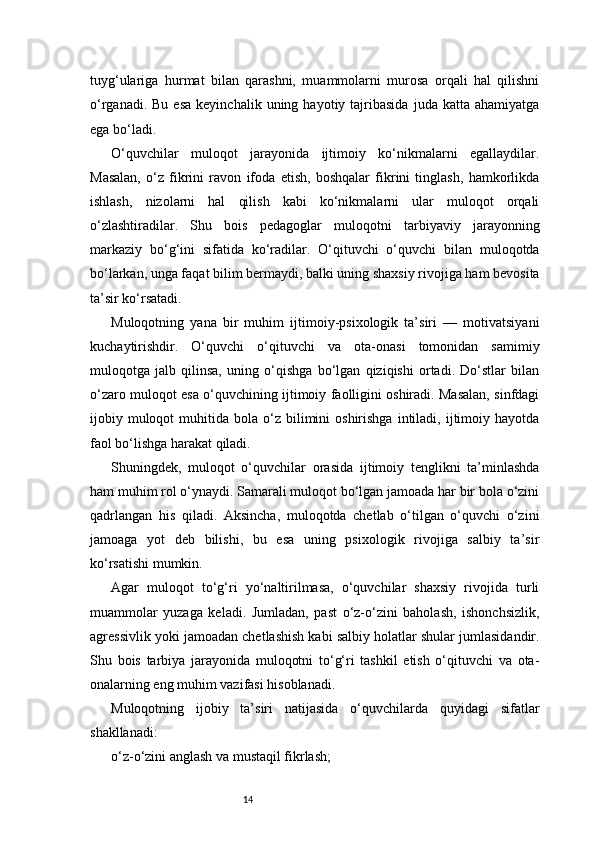 14tuyg‘ulariga   hurmat   bilan   qarashni,   muammolarni   murosa   orqali   hal   qilishni
o‘rganadi.  Bu   esa  keyinchalik   uning  hayotiy  tajribasida   juda  katta  ahamiyatga
ega bo‘ladi.
O‘quvchilar   muloqot   jarayonida   ijtimoiy   ko‘nikmalarni   egallaydilar.
Masalan,   o‘z   fikrini   ravon   ifoda   etish,   boshqalar   fikrini   tinglash,   hamkorlikda
ishlash,   nizolarni   hal   qilish   kabi   ko‘nikmalarni   ular   muloqot   orqali
o‘zlashtiradilar.   Shu   bois   pedagoglar   muloqotni   tarbiyaviy   jarayonning
markaziy   bo‘g‘ini   sifatida   ko‘radilar.   O‘qituvchi   o‘quvchi   bilan   muloqotda
bo‘larkan, unga faqat bilim bermaydi, balki uning shaxsiy rivojiga ham bevosita
ta’sir ko‘rsatadi.
Muloqotning   yana   bir   muhim   ijtimoiy-psixologik   ta’siri   —   motivatsiyani
kuchaytirishdir.   O‘quvchi   o‘qituvchi   va   ota-onasi   tomonidan   samimiy
muloqotga   jalb   qilinsa,   uning   o‘qishga   bo‘lgan   qiziqishi   ortadi.   Do‘stlar   bilan
o‘zaro muloqot esa o‘quvchining ijtimoiy faolligini oshiradi. Masalan, sinfdagi
ijobiy  muloqot  muhitida  bola  o‘z  bilimini  oshirishga  intiladi,  ijtimoiy  hayotda
faol bo‘lishga harakat qiladi.
Shuningdek,   muloqot   o‘quvchilar   orasida   ijtimoiy   tenglikni   ta’minlashda
ham muhim rol o‘ynaydi. Samarali muloqot bo‘lgan jamoada har bir bola o‘zini
qadrlangan   his   qiladi.   Aksincha,   muloqotda   chetlab   o‘tilgan   o‘quvchi   o‘zini
jamoaga   yot   deb   bilishi,   bu   esa   uning   psixologik   rivojiga   salbiy   ta’sir
ko‘rsatishi mumkin.
Agar   muloqot   to‘g‘ri   yo‘naltirilmasa,   o‘quvchilar   shaxsiy   rivojida   turli
muammolar   yuzaga   keladi.   Jumladan,   past   o‘z-o‘zini   baholash,   ishonchsizlik,
agressivlik yoki jamoadan chetlashish kabi salbiy holatlar shular jumlasidandir.
Shu   bois   tarbiya   jarayonida   muloqotni   to‘g‘ri   tashkil   etish   o‘qituvchi   va   ota-
onalarning eng muhim vazifasi hisoblanadi.
Muloqotning   ijobiy   ta’siri   natijasida   o‘quvchilarda   quyidagi   sifatlar
shakllanadi:
o‘z-o‘zini anglash va mustaqil fikrlash;