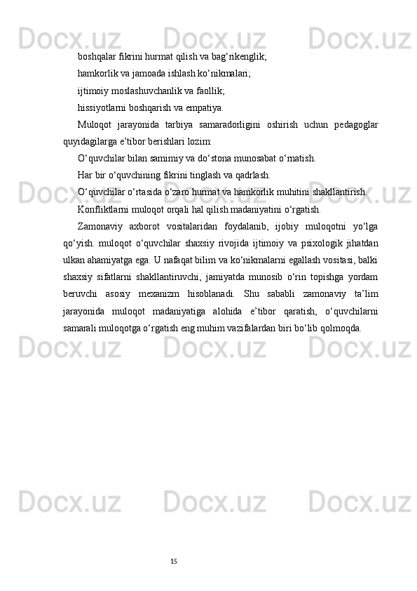 15boshqalar fikrini hurmat qilish va bag‘rikenglik;
hamkorlik va jamoada ishlash ko‘nikmalari;
ijtimoiy moslashuvchanlik va faollik;
hissiyotlarni boshqarish va empatiya.
Muloqot   jarayonida   tarbiya   samaradorligini   oshirish   uchun   pedagoglar
quyidagilarga e’tibor berishlari lozim:
O‘quvchilar bilan samimiy va do‘stona munosabat o‘rnatish.
Har bir o‘quvchining fikrini tinglash va qadrlash.
O‘quvchilar o‘rtasida o‘zaro hurmat va hamkorlik muhitini shakllantirish.
Konfliktlarni muloqot orqali hal qilish madaniyatini o‘rgatish.
Zamonaviy   axborot   vositalaridan   foydalanib,   ijobiy   muloqotni   yo‘lga
qo‘yish.   muloqot   o‘quvchilar   shaxsiy   rivojida   ijtimoiy   va   psixologik   jihatdan
ulkan ahamiyatga ega. U nafaqat bilim va ko‘nikmalarni egallash vositasi, balki
shaxsiy   sifatlarni   shakllantiruvchi,   jamiyatda   munosib   o‘rin   topishga   yordam
beruvchi   asosiy   mexanizm   hisoblanadi.   Shu   sababli   zamonaviy   ta’lim
jarayonida   muloqot   madaniyatiga   alohida   e’tibor   qaratish,   o‘quvchilarni
samarali muloqotga o‘rgatish eng muhim vazifalardan biri bo‘lib qolmoqda.