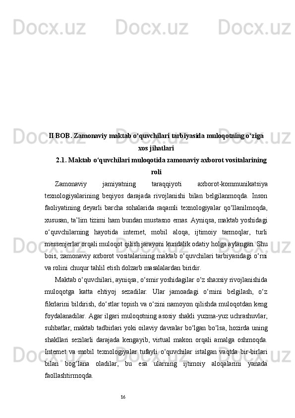 16II BOB. Zamonaviy maktab o‘quvchilari tarbiyasida muloqotning o‘ziga
xos jihatlari
2.1. Maktab o‘quvchilari muloqotida zamonaviy axborot vositalarining
roli
Zamonaviy   jamiyatning   taraqqiyoti   axborot-kommunikatsiya
texnologiyalarining   beqiyos   darajada   rivojlanishi   bilan   belgilanmoqda.   Inson
faoliyatining   deyarli   barcha   sohalarida   raqamli   texnologiyalar   qo‘llanilmoqda,
xususan, ta’lim tizimi ham bundan mustasno emas. Ayniqsa, maktab yoshidagi
o‘quvchilarning   hayotida   internet,   mobil   aloqa,   ijtimoiy   tarmoqlar,   turli
messenjerlar orqali muloqot qilish jarayoni kundalik odatiy holga aylangan. Shu
bois, zamonaviy axborot vositalarining maktab o‘quvchilari tarbiyasidagi o‘rni
va rolini chuqur tahlil etish dolzarb masalalardan biridir.
Maktab o‘quvchilari, ayniqsa, o‘smir yoshidagilar o‘z shaxsiy rivojlanishida
muloqotga   katta   ehtiyoj   sezadilar.   Ular   jamoadagi   o‘rnini   belgilash,   o‘z
fikrlarini bildirish, do‘stlar topish va o‘zini namoyon qilishda muloqotdan keng
foydalanadilar. Agar ilgari muloqotning asosiy shakli yuzma-yuz uchrashuvlar,
suhbatlar, maktab tadbirlari yoki oilaviy davralar bo‘lgan bo‘lsa, hozirda uning
shakllari   sezilarli   darajada   kengayib,   virtual   makon   orqali   amalga   oshmoqda.
Internet   va   mobil   texnologiyalar   tufayli   o‘quvchilar   istalgan   vaqtda   bir-birlari
bilan   bog‘lana   oladilar,   bu   esa   ularning   ijtimoiy   aloqalarini   yanada
faollashtirmoqda. 