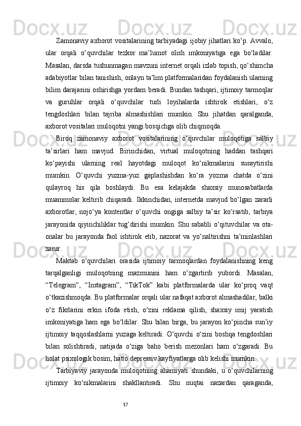 17Zamonaviy axborot vositalarining tarbiyadagi ijobiy jihatlari ko‘p. Avvalo,
ular   orqali   o‘quvchilar   tezkor   ma’lumot   olish   imkoniyatiga   ega   bo‘ladilar.
Masalan, darsda tushunmagan mavzuni internet orqali izlab topish, qo‘shimcha
adabiyotlar bilan tanishish, onlayn ta’lim platformalaridan foydalanish ularning
bilim darajasini oshirishga yordam beradi. Bundan tashqari, ijtimoiy tarmoqlar
va   guruhlar   orqali   o‘quvchilar   turli   loyihalarda   ishtirok   etishlari,   o‘z
tengdoshlari   bilan   tajriba   almashishlari   mumkin.   Shu   jihatdan   qaralganda,
axborot vositalari muloqotni yangi bosqichga olib chiqmoqda.
Biroq   zamonaviy   axborot   vositalarining   o‘quvchilar   muloqotiga   salbiy
ta’sirlari   ham   mavjud.   Birinchidan,   virtual   muloqotning   haddan   tashqari
ko‘payishi   ularning   real   hayotdagi   muloqot   ko‘nikmalarini   susaytirishi
mumkin.   O‘quvchi   yuzma-yuz   gaplashishdan   ko‘ra   yozma   chatda   o‘zini
qulayroq   his   qila   boshlaydi.   Bu   esa   kelajakda   shaxsiy   munosabatlarda
muammolar   keltirib   chiqaradi.   Ikkinchidan,   internetda   mavjud   bo‘lgan   zararli
axborotlar,   nojo‘ya   kontentlar   o‘quvchi   ongiga   salbiy   ta’sir   ko‘rsatib,   tarbiya
jarayonida qiyinchiliklar tug‘dirishi mumkin. Shu sababli o‘qituvchilar va ota-
onalar   bu   jarayonda   faol   ishtirok   etib,   nazorat   va   yo‘naltirishni   ta’minlashlari
zarur.
Maktab   o‘quvchilari   orasida   ijtimoiy   tarmoqlardan   foydalanishning   keng
tarqalganligi   muloqotning   mazmunini   ham   o‘zgartirib   yubordi.   Masalan,
“Telegram”,   “Instagram”,   “TikTok”   kabi   platformalarda   ular   ko‘proq   vaqt
o‘tkazishmoqda. Bu platformalar orqali ular nafaqat axborot almashadilar, balki
o‘z   fikrlarini   erkin   ifoda   etish,   o‘zini   reklama   qilish,   shaxsiy   imij   yaratish
imkoniyatiga   ham   ega   bo‘ldilar.   Shu   bilan   birga,   bu   jarayon   ko‘pincha   sun’iy
ijtimoiy   taqqoslashlarni   yuzaga   keltiradi.   O‘quvchi   o‘zini   boshqa   tengdoshlari
bilan   solishtiradi,   natijada   o‘ziga   baho   berish   mezonlari   ham   o‘zgaradi.   Bu
holat psixologik bosim, hatto depressiv kayfiyatlarga olib kelishi mumkin.
Tarbiyaviy   jarayonda   muloqotning   ahamiyati   shundaki,   u   o‘quvchilarning
ijtimoiy   ko‘nikmalarini   shakllantiradi.   Shu   nuqtai   nazardan   qaraganda, 
