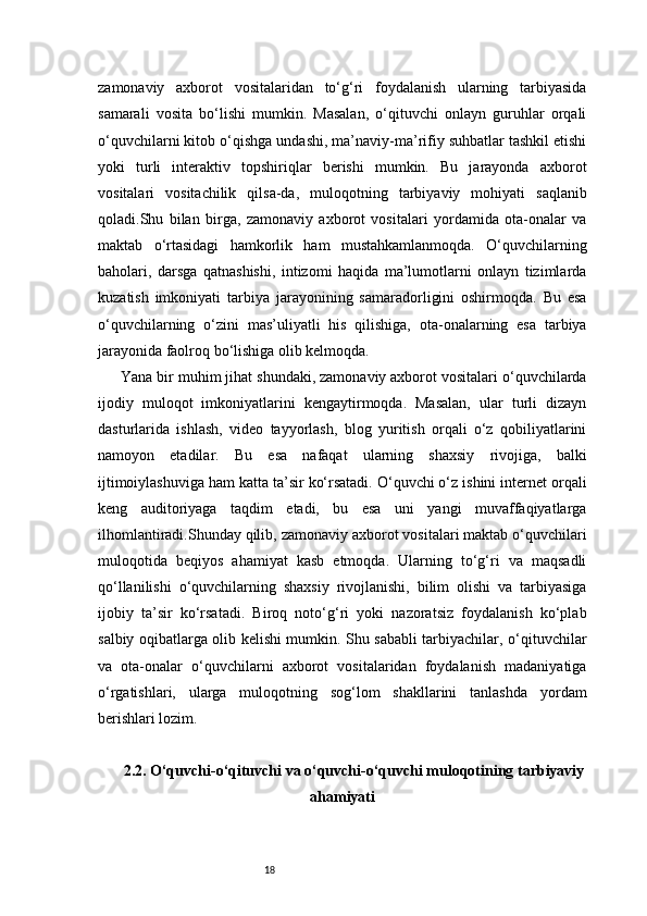 18zamonaviy   axborot   vositalaridan   to‘g‘ri   foydalanish   ularning   tarbiyasida
samarali   vosita   bo‘lishi   mumkin.   Masalan,   o‘qituvchi   onlayn   guruhlar   orqali
o‘quvchilarni kitob o‘qishga undashi, ma’naviy-ma’rifiy suhbatlar tashkil etishi
yoki   turli   interaktiv   topshiriqlar   berishi   mumkin.   Bu   jarayonda   axborot
vositalari   vositachilik   qilsa-da,   muloqotning   tarbiyaviy   mohiyati   saqlanib
qoladi.Shu   bilan   birga,   zamonaviy   axborot   vositalari   yordamida   ota-onalar   va
maktab   o‘rtasidagi   hamkorlik   ham   mustahkamlanmoqda.   O‘quvchilarning
baholari,   darsga   qatnashishi,   intizomi   haqida   ma’lumotlarni   onlayn   tizimlarda
kuzatish   imkoniyati   tarbiya   jarayonining   samaradorligini   oshirmoqda.   Bu   esa
o‘quvchilarning   o‘zini   mas’uliyatli   his   qilishiga,   ota-onalarning   esa   tarbiya
jarayonida faolroq bo‘lishiga olib kelmoqda.
Yana bir muhim jihat shundaki, zamonaviy axborot vositalari o‘quvchilarda
ijodiy   muloqot   imkoniyatlarini   kengaytirmoqda.   Masalan,   ular   turli   dizayn
dasturlarida   ishlash,   video   tayyorlash,   blog   yuritish   orqali   o‘z   qobiliyatlarini
namoyon   etadilar.   Bu   esa   nafaqat   ularning   shaxsiy   rivojiga,   balki
ijtimoiylashuviga ham katta ta’sir ko‘rsatadi. O‘quvchi o‘z ishini internet orqali
keng   auditoriyaga   taqdim   etadi,   bu   esa   uni   yangi   muvaffaqiyatlarga
ilhomlantiradi.Shunday qilib, zamonaviy axborot vositalari maktab o‘quvchilari
muloqotida   beqiyos   ahamiyat   kasb   etmoqda.   Ularning   to‘g‘ri   va   maqsadli
qo‘llanilishi   o‘quvchilarning   shaxsiy   rivojlanishi,   bilim   olishi   va   tarbiyasiga
ijobiy   ta’sir   ko‘rsatadi.   Biroq   noto‘g‘ri   yoki   nazoratsiz   foydalanish   ko‘plab
salbiy oqibatlarga olib kelishi mumkin. Shu sababli tarbiyachilar, o‘qituvchilar
va   ota-onalar   o‘quvchilarni   axborot   vositalaridan   foydalanish   madaniyatiga
o‘rgatishlari,   ularga   muloqotning   sog‘lom   shakllarini   tanlashda   yordam
berishlari lozim.
2.2. O‘quvchi-o‘qituvchi va o‘quvchi-o‘quvchi muloqotining tarbiyaviy
ahamiyati