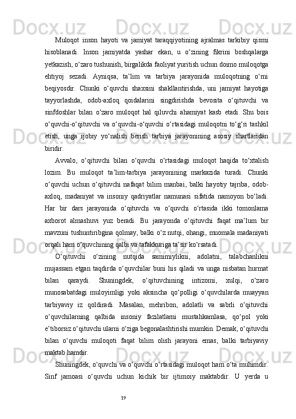 19Muloqot   inson   hayoti   va   jamiyat   taraqqiyotining   ajralmas   tarkibiy   qismi
hisoblanadi.   Inson   jamiyatda   yashar   ekan,   u   o‘zining   fikrini   boshqalarga
yetkazish, o‘zaro tushunish, birgalikda faoliyat yuritish uchun doimo muloqotga
ehtiyoj   sezadi.   Ayniqsa,   ta’lim   va   tarbiya   jarayonida   muloqotning   o‘rni
beqiyosdir.   Chunki   o‘quvchi   shaxsini   shakllantirishda,   uni   jamiyat   hayotiga
tayyorlashda,   odob-axloq   qoidalarini   singdirishda   bevosita   o‘qituvchi   va
sinfdoshlar   bilan   o‘zaro   muloqot   hal   qiluvchi   ahamiyat   kasb   etadi.   Shu   bois
o‘quvchi-o‘qituvchi   va  o‘quvchi-o‘quvchi   o‘rtasidagi  muloqotni  to‘g‘ri   tashkil
etish,   unga   ijobiy   yo‘nalish   berish   tarbiya   jarayonining   asosiy   shartlaridan
biridir.
Avvalo,   o‘qituvchi   bilan   o‘quvchi   o‘rtasidagi   muloqot   haqida   to‘xtalish
lozim.   Bu   muloqot   ta’lim-tarbiya   jarayonining   markazida   turadi.   Chunki
o‘quvchi   uchun   o‘qituvchi   nafaqat   bilim   manbai,   balki   hayotiy   tajriba,   odob-
axloq,   madaniyat   va   insoniy   qadriyatlar   namunasi   sifatida   namoyon   bo‘ladi.
Har   bir   dars   jarayonida   o‘qituvchi   va   o‘quvchi   o‘rtasida   ikki   tomonlama
axborot   almashuvi   yuz   beradi.   Bu   jarayonda   o‘qituvchi   faqat   ma’lum   bir
mavzuni tushuntiribgina qolmay, balki o‘z nutqi, ohangi, muomala madaniyati
orqali ham o‘quvchining qalbi va tafakkuriga ta’sir ko‘rsatadi.
O‘qituvchi   o‘zining   nutqida   samimiylikni,   adolatni,   talabchanlikni
mujassam   etgan   taqdirda   o‘quvchilar   buni   his   qiladi   va   unga   nisbatan   hurmat
bilan   qaraydi.   Shuningdek,   o‘qituvchining   intizomi,   xulqi,   o‘zaro
munosabatdagi   muloyimligi   yoki   aksincha   qo‘polligi   o‘quvchilarda   muayyan
tarbiyaviy   iz   qoldiradi.   Masalan,   mehribon,   adolatli   va   sabrli   o‘qituvchi
o‘quvchilarning   qalbida   insoniy   fazilatlarni   mustahkamlasa,   qo‘pol   yoki
e’tiborsiz o‘qituvchi ularni o‘ziga begonalashtirishi mumkin. Demak, o‘qituvchi
bilan   o‘quvchi   muloqoti   faqat   bilim   olish   jarayoni   emas,   balki   tarbiyaviy
maktab hamdir.
Shuningdek, o‘quvchi va o‘quvchi o‘rtasidagi muloqot ham o‘ta muhimdir.
Sinf   jamoasi   o‘quvchi   uchun   kichik   bir   ijtimoiy   maktabdir.   U   yerda   u