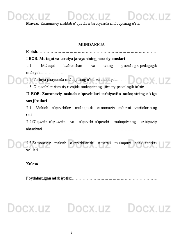 2Mavzu:  Zamonaviy maktab o‘quvchisi tarbiyasida muloqotning o‘rni
MUNDAREJA
Kirish …………………………………………………………………………….
I BOB. Muloqot va tarbiya jarayonining nazariy asoslari
1.1.   Muloqot   tushunchasi   va   uning   psixologik-pedagogik
mohiyati ……………..
1.2. Tarbiya jarayonida muloqotning o‘rni va ahamiyati ……………………..….
1.3. O‘quvchilar shaxsiy rivojida muloqotning ijtimoiy-psixologik ta’siri ………
II   BOB.   Zamonaviy   maktab   o‘quvchilari   tarbiyasida   muloqotning   o‘ziga
xos jihatlari
2.1.   Maktab   o‘quvchilari   muloqotida   zamonaviy   axborot   vositalarining
roli …….
2.2.O‘quvchi-o‘qituvchi   va   o‘quvchi-o‘quvchi   muloqotining   tarbiyaviy
ahamiyati …………………………………………………………………………
.
2.3.Zamonaviy   maktab   o‘quvchilarida   samarali   muloqotni   shakllantirish
yo‘llari ……………………………………………………………………………
.
Xulosa ……………………………………………………………………………
.
Foydalanilgan adabiyotlar ……………………………………………………... 
