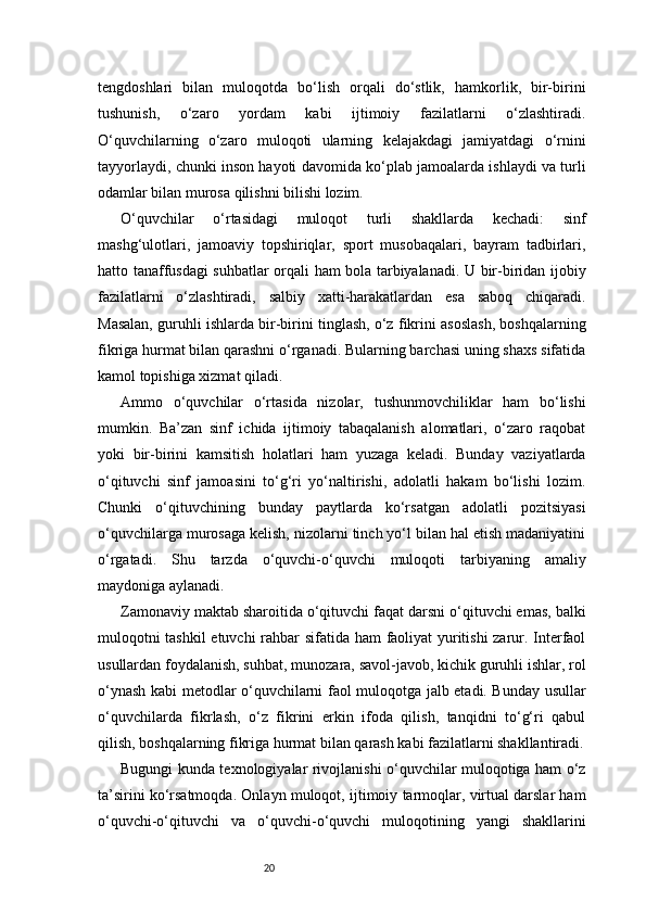 20tengdoshlari   bilan   muloqotda   bo‘lish   orqali   do‘stlik,   hamkorlik,   bir-birini
tushunish,   o‘zaro   yordam   kabi   ijtimoiy   fazilatlarni   o‘zlashtiradi.
O‘quvchilarning   o‘zaro   muloqoti   ularning   kelajakdagi   jamiyatdagi   o‘rnini
tayyorlaydi, chunki inson hayoti davomida ko‘plab jamoalarda ishlaydi va turli
odamlar bilan murosa qilishni bilishi lozim.
O‘quvchilar   o‘rtasidagi   muloqot   turli   shakllarda   kechadi:   sinf
mashg‘ulotlari,   jamoaviy   topshiriqlar,   sport   musobaqalari,   bayram   tadbirlari,
hatto tanaffusdagi suhbatlar orqali ham bola tarbiyalanadi. U bir-biridan ijobiy
fazilatlarni   o‘zlashtiradi,   salbiy   xatti-harakatlardan   esa   saboq   chiqaradi.
Masalan, guruhli ishlarda bir-birini tinglash, o‘z fikrini asoslash, boshqalarning
fikriga hurmat bilan qarashni o‘rganadi. Bularning barchasi uning shaxs sifatida
kamol topishiga xizmat qiladi.
Ammo   o‘quvchilar   o‘rtasida   nizolar,   tushunmovchiliklar   ham   bo‘lishi
mumkin.   Ba’zan   sinf   ichida   ijtimoiy   tabaqalanish   alomatlari,   o‘zaro   raqobat
yoki   bir-birini   kamsitish   holatlari   ham   yuzaga   keladi.   Bunday   vaziyatlarda
o‘qituvchi   sinf   jamoasini   to‘g‘ri   yo‘naltirishi,   adolatli   hakam   bo‘lishi   lozim.
Chunki   o‘qituvchining   bunday   paytlarda   ko‘rsatgan   adolatli   pozitsiyasi
o‘quvchilarga murosaga kelish, nizolarni tinch yo‘l bilan hal etish madaniyatini
o‘rgatadi.   Shu   tarzda   o‘quvchi-o‘quvchi   muloqoti   tarbiyaning   amaliy
maydoniga aylanadi.
Zamonaviy maktab sharoitida o‘qituvchi faqat darsni o‘qituvchi emas, balki
muloqotni tashkil etuvchi rahbar sifatida ham faoliyat yuritishi  zarur. Interfaol
usullardan foydalanish, suhbat, munozara, savol-javob, kichik guruhli ishlar, rol
o‘ynash kabi metodlar o‘quvchilarni faol muloqotga jalb etadi. Bunday usullar
o‘quvchilarda   fikrlash,   o‘z   fikrini   erkin   ifoda   qilish,   tanqidni   to‘g‘ri   qabul
qilish, boshqalarning fikriga hurmat bilan qarash kabi fazilatlarni shakllantiradi.
Bugungi kunda texnologiyalar rivojlanishi o‘quvchilar muloqotiga ham o‘z
ta’sirini ko‘rsatmoqda. Onlayn muloqot, ijtimoiy tarmoqlar, virtual darslar ham
o‘quvchi-o‘qituvchi   va   o‘quvchi-o‘quvchi   muloqotining   yangi   shakllarini