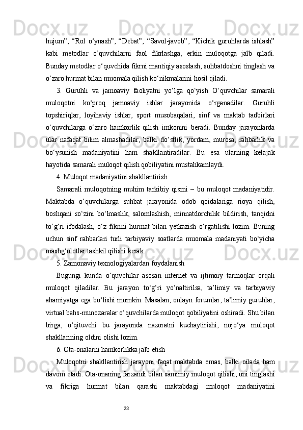 23hujum”,   “Rol   o‘ynash”,   “Debat”,   “Savol-javob”,   “Kichik   guruhlarda   ishlash”
kabi   metodlar   o‘quvchilarni   faol   fikrlashga,   erkin   muloqotga   jalb   qiladi.
Bunday metodlar o‘quvchida fikrni mantiqiy asoslash, suhbatdoshni tinglash va
o‘zaro hurmat bilan muomala qilish ko‘nikmalarini hosil qiladi.
3.   Guruhli   va   jamoaviy   faoliyatni   yo‘lga   qo‘yish   O‘quvchilar   samarali
muloqotni   ko‘proq   jamoaviy   ishlar   jarayonida   o‘rganadilar.   Guruhli
topshiriqlar,   loyihaviy   ishlar,   sport   musobaqalari,   sinf   va   maktab   tadbirlari
o‘quvchilarga   o‘zaro   hamkorlik   qilish   imkonini   beradi.   Bunday   jarayonlarda
ular   nafaqat   bilim   almashadilar,   balki   do‘stlik,   yordam,   murosa,   rahbarlik   va
bo‘ysunish   madaniyatini   ham   shakllantiradilar.   Bu   esa   ularning   kelajak
hayotida samarali muloqot qilish qobiliyatini mustahkamlaydi.
4. Muloqot madaniyatini shakllantirish
Samarali   muloqotning   muhim   tarkibiy   qismi   –   bu   muloqot   madaniyatidir.
Maktabda   o‘quvchilarga   suhbat   jarayonida   odob   qoidalariga   rioya   qilish,
boshqani   so‘zini   bo‘lmaslik,   salomlashish,   minnatdorchilik   bildirish,   tanqidni
to‘g‘ri   ifodalash,   o‘z   fikrini   hurmat   bilan   yetkazish   o‘rgatilishi   lozim.   Buning
uchun   sinf   rahbarlari   turli   tarbiyaviy   soatlarda   muomala   madaniyati   bo‘yicha
mashg‘ulotlar tashkil qilishi kerak.
5. Zamonaviy texnologiyalardan foydalanish
Bugungi   kunda   o‘quvchilar   asosan   internet   va   ijtimoiy   tarmoqlar   orqali
muloqot   qiladilar.   Bu   jarayon   to‘g‘ri   yo‘naltirilsa,   ta’limiy   va   tarbiyaviy
ahamiyatga ega bo‘lishi mumkin. Masalan, onlayn forumlar, ta’limiy guruhlar,
virtual bahs-munozaralar o‘quvchilarda muloqot qobiliyatini oshiradi. Shu bilan
birga,   o‘qituvchi   bu   jarayonda   nazoratni   kuchaytirishi,   nojo‘ya   muloqot
shakllarining oldini olishi lozim.
6. Ota-onalarni hamkorlikka jalb etish
Muloqotni   shakllantirish   jarayoni   faqat   maktabda   emas,   balki   oilada   ham
davom etadi. Ota-onaning farzandi bilan samimiy muloqot qilishi, uni tinglashi
va   fikriga   hurmat   bilan   qarashi   maktabdagi   muloqot   madaniyatini 