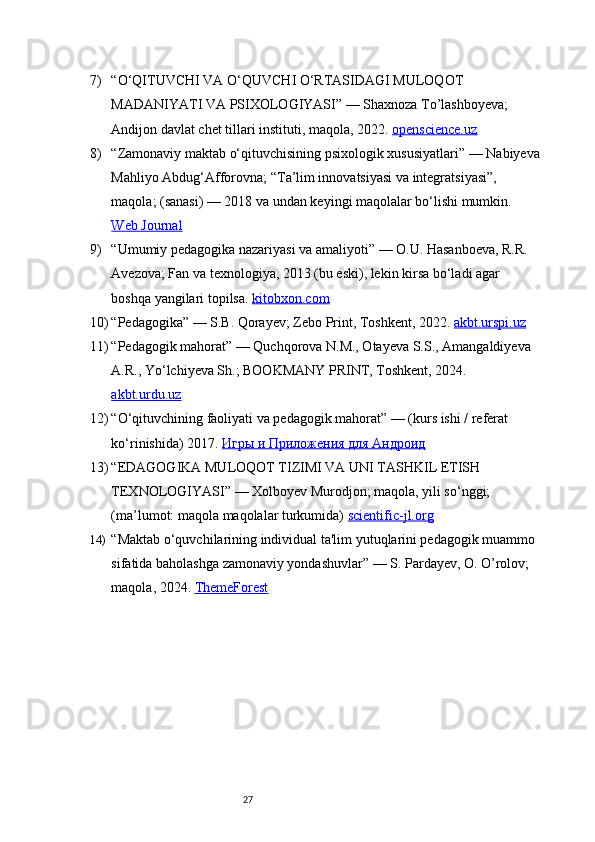 277) “O‘QITUVCHI VA O‘QUVCHI O‘RTASIDAGI MULOQOT 
MADANIYATI VA PSIXOLOGIYASI”  — Shaxnoza To’lashboyeva; 
Andijon davlat chet tillari instituti, maqola, 2022.  openscience.uz
8) “Zamonaviy maktab o‘qituvchisining psixologik xususiyatlari”  — Nabiyeva
Mahliyo Abdug‘Afforovna; “Ta’lim innovatsiyasi va integratsiyasi”, 
maqola; (sanasi) — 2018 va undan keyingi maqolalar bo‘lishi mumkin. 
Web Journal
9) “Umumiy pedagogika nazariyasi va amaliyoti”  — O.U. Hasanboeva, R.R. 
Avezova; Fan va texnologiya, 2013 (bu eski), lekin kirsa bo‘ladi agar 
boshqa yangilari topilsa.  kitobxon.com
10) “Pedagogika”  — S.B. Qorayev; Zebo Print, Toshkent, 2022.  akbt.urspi.uz
11) “Pedagogik mahorat”  — Quchqorova N.M., Otayeva S.S., Amangaldiyeva 
A.R., Yo‘lchiyeva Sh.; BOOKMANY PRINT, Toshkent, 2024. 
akbt.urdu.uz
12) “O‘qituvchining faoliyati va pedagogik mahorat”  — (kurs ishi / referat 
ko‘rinishida) 2017.  Игры и Приложения для Андроид
13) “EDAGOGIKA MULOQOT TIZIMI VA UNI TASHKIL ETISH 
TEXNOLOGIYASI”  — Xolboyev Murodjon; maqola, yili so‘nggi; 
(ma’lumot: maqola maqolalar turkumida)  scientific-jl.org
14) “Maktab o‘quvchilarining individual ta'lim yutuqlarini pedagogik muammo 
sifatida baholashga zamonaviy yondashuvlar”  — S. Pardayev, O. O’rolov; 
maqola, 2024.  ThemeForest 