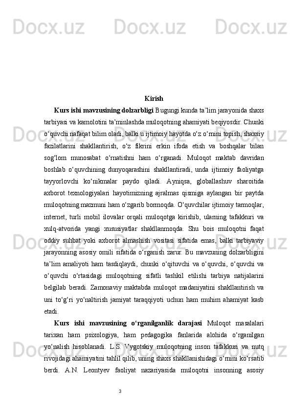 3 Kirish
Kurs ishi mavzusining dolzarbligi   Bugungi kunda ta’lim jarayonida shaxs
tarbiyasi va kamolotini ta’minlashda muloqotning ahamiyati beqiyosdir. Chunki
o‘quvchi nafaqat bilim oladi, balki u ijtimoiy hayotda o‘z o‘rnini topish, shaxsiy
fazilatlarini   shakllantirish,   o‘z   fikrini   erkin   ifoda   etish   va   boshqalar   bilan
sog‘lom   munosabat   o‘rnatishni   ham   o‘rganadi.   Muloqot   maktab   davridan
boshlab   o‘quvchining   dunyoqarashini   shakllantiradi,   unda   ijtimoiy   faoliyatga
tayyorlovchi   ko‘nikmalar   paydo   qiladi.   Ayniqsa,   globallashuv   sharoitida
axborot   texnologiyalari   hayotimizning   ajralmas   qismiga   aylangan   bir   paytda
muloqotning mazmuni ham o‘zgarib bormoqda. O‘quvchilar ijtimoiy tarmoqlar,
internet,   turli   mobil   ilovalar   orqali   muloqotga   kirishib,   ularning   tafakkuri   va
xulq-atvorida   yangi   xususiyatlar   shakllanmoqda.   Shu   bois   muloqotni   faqat
oddiy   suhbat   yoki   axborot   almashish   vositasi   sifatida   emas,   balki   tarbiyaviy
jarayonning   asosiy   omili   sifatida   o‘rganish   zarur.   Bu   mavzuning   dolzarbligini
ta’lim   amaliyoti   ham   tasdiqlaydi,   chunki   o‘qituvchi   va   o‘quvchi,   o‘quvchi   va
o‘quvchi   o‘rtasidagi   muloqotning   sifatli   tashkil   etilishi   tarbiya   natijalarini
belgilab   beradi.   Zamonaviy   maktabda   muloqot   madaniyatini   shakllantirish   va
uni   to‘g‘ri   yo‘naltirish   jamiyat   taraqqiyoti   uchun   ham   muhim   ahamiyat   kasb
etadi.
Kurs   ishi   mavzusining   o‘rganilganlik   darajasi   Muloqot   masalalari
tarixan   ham   psixologiya,   ham   pedagogika   fanlarida   alohida   o‘rganilgan
yo‘nalish   hisoblanadi.   L.S.   Vygotskiy   muloqotning   inson   tafakkuri   va   nutq
rivojidagi ahamiyatini tahlil qilib, uning shaxs shakllanishidagi o‘rnini ko‘rsatib
berdi.   A.N.   Leontyev   faoliyat   nazariyasida   muloqotni   insonning   asosiy 