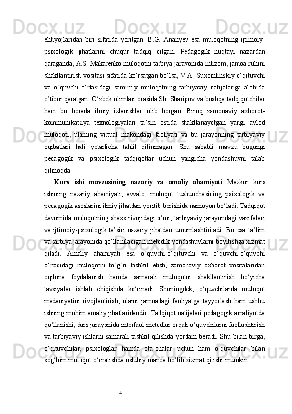 4ehtiyojlaridan   biri   sifatida   yoritgan.   B.G.   Ananyev   esa   muloqotning   ijtimoiy-
psixologik   jihatlarini   chuqur   tadqiq   qilgan.   Pedagogik   nuqtayi   nazardan
qaraganda, A.S. Makarenko muloqotni tarbiya jarayonida intizom, jamoa ruhini
shakllantirish vositasi sifatida ko‘rsatgan bo‘lsa, V.A. Suxomlinskiy o‘qituvchi
va   o‘quvchi   o‘rtasidagi   samimiy   muloqotning   tarbiyaviy   natijalariga   alohida
e’tibor qaratgan. O‘zbek olimlari orasida Sh. Sharipov va boshqa tadqiqotchilar
ham   bu   borada   ilmiy   izlanishlar   olib   borgan.   Biroq   zamonaviy   axborot-
kommunikatsiya   texnologiyalari   ta’siri   ostida   shakllanayotgan   yangi   avlod
muloqoti,   ularning   virtual   makondagi   faoliyati   va   bu   jarayonning   tarbiyaviy
oqibatlari   hali   yetarlicha   tahlil   qilinmagan.   Shu   sababli   mavzu   bugungi
pedagogik   va   psixologik   tadqiqotlar   uchun   yangicha   yondashuvni   talab
qilmoqda.
Kurs   ishi   mavzusining   nazariy   va   amaliy   ahamiyati   Mazkur   kurs
ishining   nazariy   ahamiyati,   avvalo,   muloqot   tushunchasining   psixologik   va
pedagogik asoslarini ilmiy jihatdan yoritib berishida namoyon bo‘ladi. Tadqiqot
davomida muloqotning shaxs rivojidagi o‘rni, tarbiyaviy jarayondagi vazifalari
va   ijtimoiy-psixologik   ta’siri   nazariy   jihatdan   umumlashtiriladi.   Bu   esa   ta’lim
va tarbiya jarayonida qo‘llaniladigan metodik yondashuvlarni boyitishga xizmat
qiladi.   Amaliy   ahamiyati   esa   o‘quvchi-o‘qituvchi   va   o‘quvchi-o‘quvchi
o‘rtasidagi   muloqotni   to‘g‘ri   tashkil   etish,   zamonaviy   axborot   vositalaridan
oqilona   foydalanish   hamda   samarali   muloqotni   shakllantirish   bo‘yicha
tavsiyalar   ishlab   chiqishda   ko‘rinadi.   Shuningdek,   o‘quvchilarda   muloqot
madaniyatini   rivojlantirish,   ularni   jamoadagi   faoliyatga   tayyorlash   ham   ushbu
ishning muhim amaliy jihatlaridandir. Tadqiqot natijalari pedagogik amaliyotda
qo‘llanishi, dars jarayonida interfaol metodlar orqali o‘quvchilarni faollashtirish
va tarbiyaviy ishlarni samarali tashkil qilishda yordam beradi. Shu bilan birga,
o‘qituvchilar,   psixologlar   hamda   ota-onalar   uchun   ham   o‘quvchilar   bilan
sog‘lom muloqot o‘rnatishda uslubiy manba bo‘lib xizmat qilishi mumkin. 