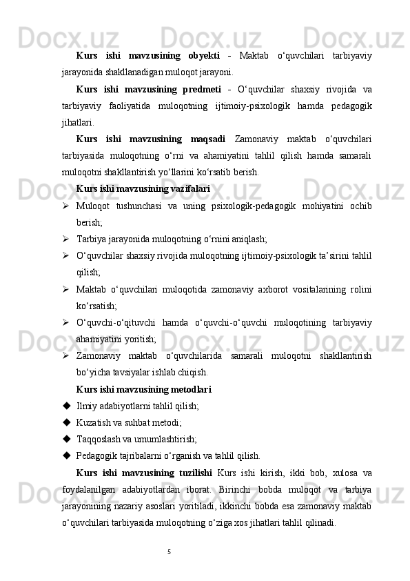 5Kurs   ishi   mavzusining   obyekti   -   Maktab   o‘quvchilari   tarbiyaviy
jarayonida shakllanadigan muloqot jarayoni.
Kurs   ishi   mavzusining   predmeti   -   O‘quvchilar   shaxsiy   rivojida   va
tarbiyaviy   faoliyatida   muloqotning   ijtimoiy-psixologik   hamda   pedagogik
jihatlari.
Kurs   ishi   mavzusining   maqsadi   Zamonaviy   maktab   o‘quvchilari
tarbiyasida   muloqotning   o‘rni   va   ahamiyatini   tahlil   qilish   hamda   samarali
muloqotni shakllantirish yo‘llarini ko‘rsatib berish.
Kurs ishi mavzusining vazifalari
 Muloqot   tushunchasi   va   uning   psixologik-pedagogik   mohiyatini   ochib
berish;
 Tarbiya jarayonida muloqotning o‘rnini aniqlash;
 O‘quvchilar shaxsiy rivojida muloqotning ijtimoiy-psixologik ta’sirini tahlil
qilish;
 Maktab   o‘quvchilari   muloqotida   zamonaviy   axborot   vositalarining   rolini
ko‘rsatish;
 O‘quvchi-o‘qituvchi   hamda   o‘quvchi-o‘quvchi   muloqotining   tarbiyaviy
ahamiyatini yoritish;
 Zamonaviy   maktab   o‘quvchilarida   samarali   muloqotni   shakllantirish
bo‘yicha tavsiyalar ishlab chiqish.
Kurs ishi mavzusining metodlari
 Ilmiy adabiyotlarni tahlil qilish;
 Kuzatish va suhbat metodi;
 Taqqoslash va umumlashtirish;
 Pedagogik tajribalarni o‘rganish va tahlil qilish.
Kurs   ishi   mavzusining   tuzilishi   Kurs   ishi   kirish,   ikki   bob,   xulosa   va
foydalanilgan   adabiyotlardan   iborat.   Birinchi   bobda   muloqot   va   tarbiya
jarayonining  nazariy asoslari   yoritiladi,  ikkinchi   bobda  esa  zamonaviy  maktab
o‘quvchilari tarbiyasida muloqotning o‘ziga xos jihatlari tahlil qilinadi. 